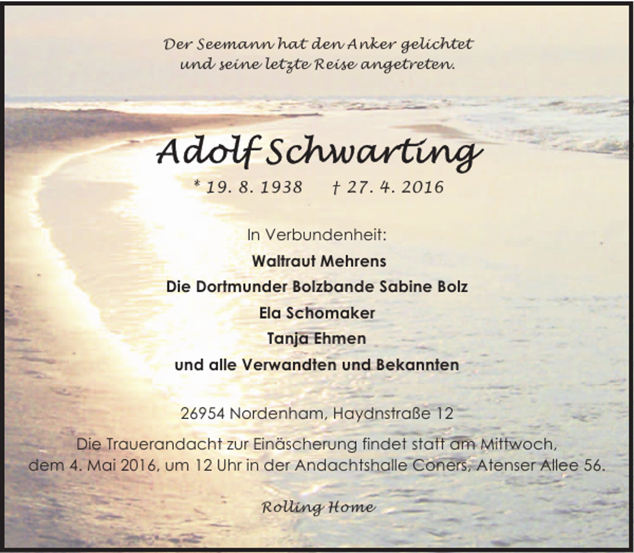 <p>Der Seemann hat den Anker gelichtet<br />und seine letzte Reise angetreten.</p>
<p>* 19. 8. 1938</p>
<p>† 27. 4. 2016</p>
<p>In Verbundenheit:<br />Waltraut Mehrens<br />Die Dortmunder Bolzbande Sabine Bolz<br />Ela Schomaker<br />Tanja Ehmen<br />und alle Verwandten und Bekannten<br />26954 Nordenham, Haydnstraße 12<br />Die Trauerandacht zur Einäscherung findet statt am Mittwoch,<br />dem 4. Mai 2016, um 12 Uhr in der Andachtshalle Coners, Atenser Allee 56.<br />Rolling Home</p>