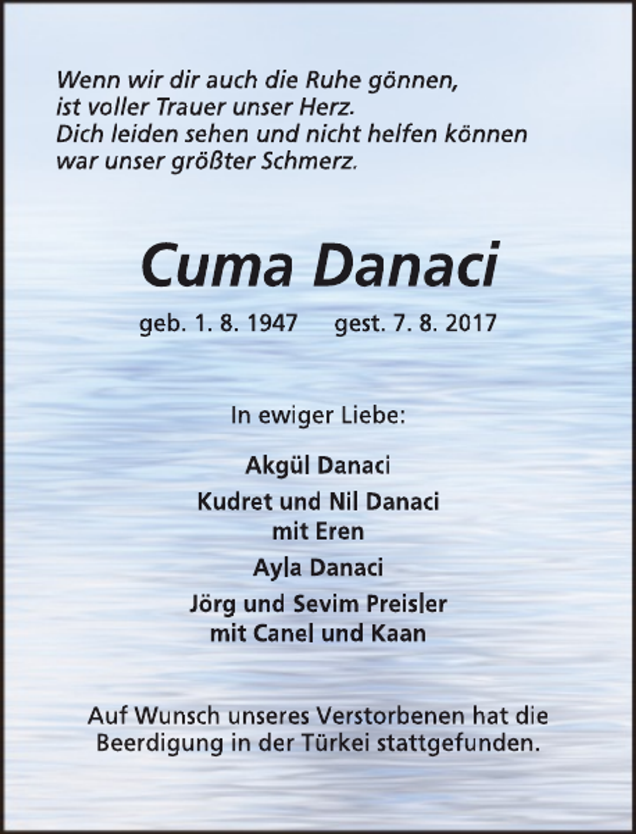 <p>Wenn wir dir auch die Ruhe gönnen,<br />ist voller Trauer unser Herz.<br />Dich leiden sehen und nicht helfen können<br />war unser größter Schmerz.</p><p>Cuma Danaci<br />geb. 1. 8. 1947</p><p>gest. 7. 8. 2017</p><p>In ewiger Liebe:<br />Akgül Danaci<br />Kudret und Nil Danaci<br />mit Eren<br />Ayla Danaci<br />Jörg und Sevim Preisler<br />mit Canel und Kaan<br />Auf Wunsch unseres Verstorbenen hat die<br />Beerdigung in der Türkei stattgefunden.</p>