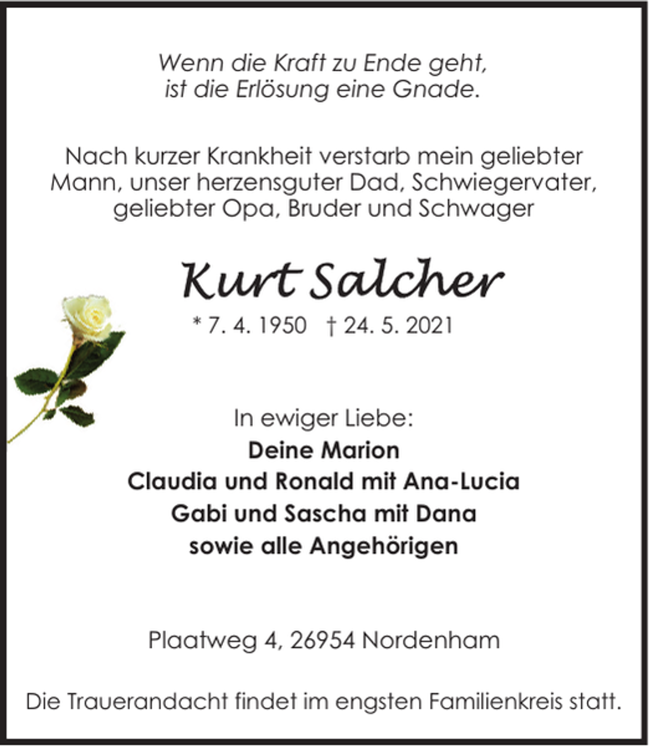 <p>Wenn die Kraft zu Ende geht,<br />ist die Erlösung eine Gnade.<br />Nach kurzer Krankheit verstarb mein geliebter<br />Mann, unser herzensguter Dad, Schwiegervater,<br />geliebter Opa, Bruder und Schwager</p>
<p>* 7. 4. 1950 † 24. 5. 2021</p>
<p>In ewiger Liebe:<br />Deine Marion<br />Claudia und Ronald mit Ana-Lucia<br />Gabi und Sascha mit Dana<br />sowie alle Angehörigen</p>
<p>Plaatweg 4, 26954 Nordenham<br />Die Trauerandacht findet im engsten Familienkreis statt.</p>