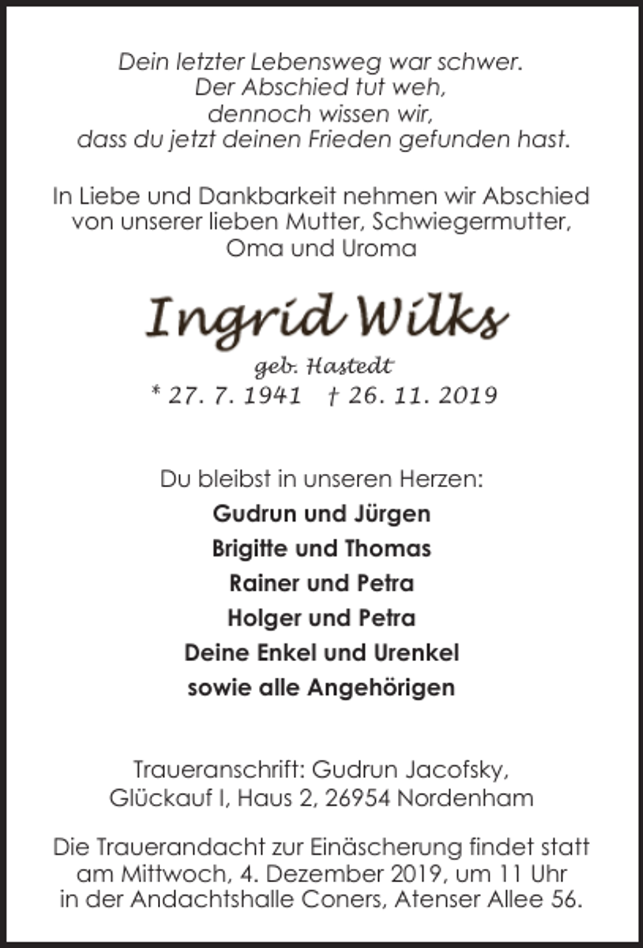 <p>Dein letzter Lebensweg war schwer.<br />Der Abschied tut weh,<br />dennoch wissen wir,<br />dass du jetzt deinen Frieden gefunden hast.<br />In Liebe und Dankbarkeit nehmen wir Abschied<br />von unserer lieben Mutter, Schwiegermutter,<br />Oma und Uroma</p><p>geb. Hastedt</p><p>* 27. 7. 1941</p><p>† 26. 11. 2019</p><p>Du bleibst in unseren Herzen:<br />Gudrun und Jürgen<br />Brigitte und Thomas<br />Rainer und Petra<br />Holger und Petra<br />Deine Enkel und Urenkel<br />sowie alle Angehörigen<br />Traueranschrift: Gudrun Jacofsky,<br />Glückauf I, Haus 2, 26954 Nordenham<br />Die Trauerandacht zur Einäscherung findet statt<br />am Mittwoch, 4. Dezember 2019, um 11 Uhr<br />in der Andachtshalle Coners, Atenser Allee 56.</p>