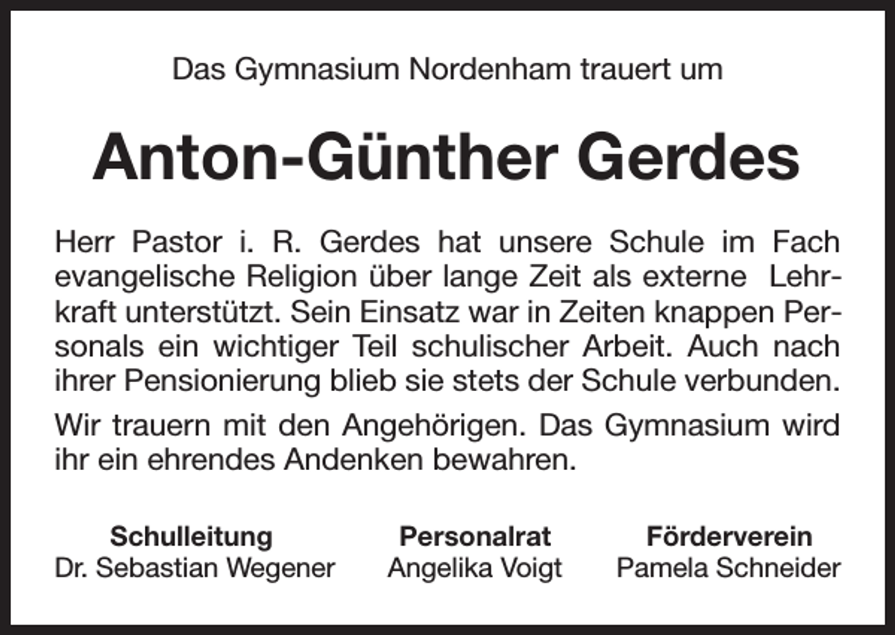 <p>Das Gymnasium Nordenham trauert um</p><p>Anton-Günther Gerdes<br />Herr Pastor i. R. Gerdes hat unsere Schule im Fach<br />evangelische Religion über lange Zeit als externe Lehrkraft unterstützt. Sein Einsatz war in Zeiten knappen Personals ein wichtiger Teil schulischer Arbeit. Auch nach<br />ihrer Pensionierung blieb sie stets der Schule verbunden.<br />Wir trauern mit den Angehörigen. Das Gymnasium wird<br />ihr ein ehrendes Andenken bewahren.<br />Schulleitung<br />Dr. Sebastian Wegener</p><p>Personalrat<br />Angelika Voigt</p><p>Förderverein<br />Pamela Schneider</p>