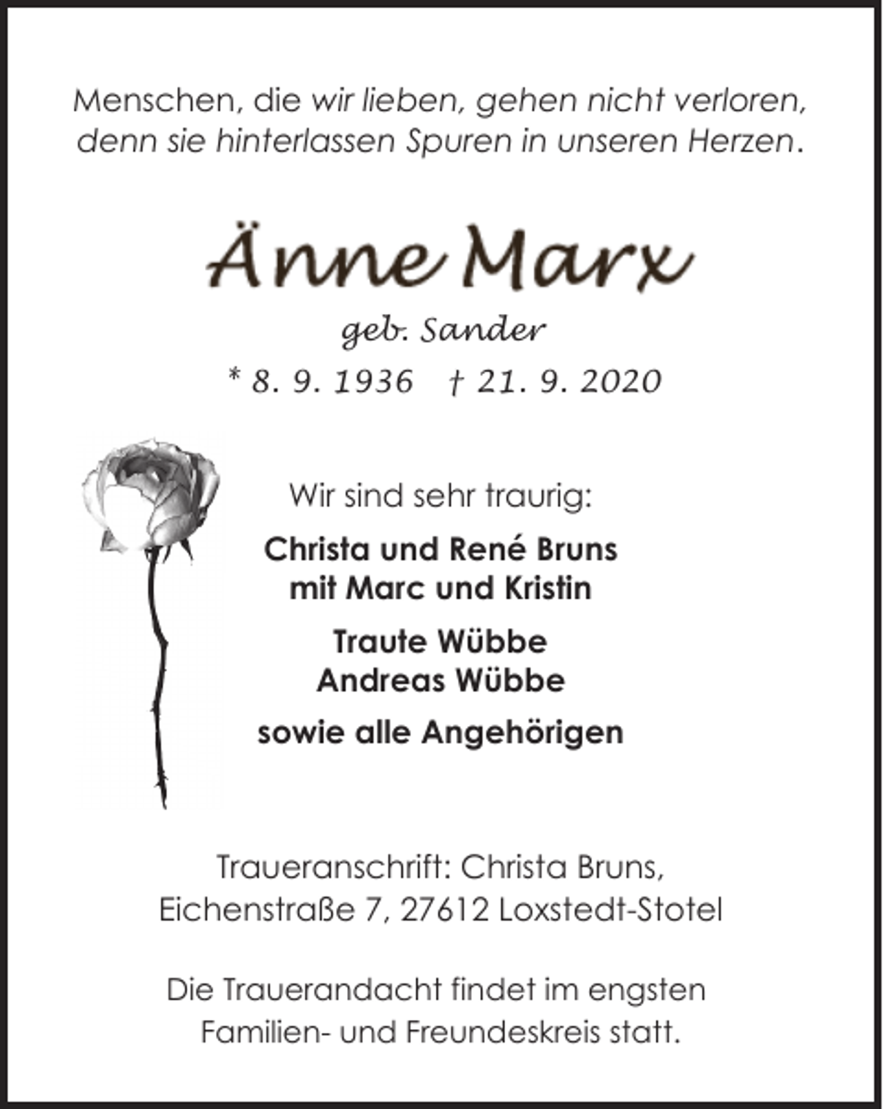 <p>Menschen, die wir lieben, gehen nicht verloren,<br />denn sie hinterlassen Spuren in unseren Herzen.</p><p>geb. Sander<br />* 8. 9. 1936</p><p>† 21. 9. 2020</p><p>Wir sind sehr traurig:<br />Christa und René Bruns<br />mit Marc und Kristin<br />Traute Wübbe<br />Andreas Wübbe<br />sowie alle Angehörigen</p><p>Traueranschrift: Christa Bruns,<br />Eichenstraße 7, 27612 Loxstedt-Stotel<br />Die Trauerandacht findet im engsten<br />Familien- und Freundeskreis statt.</p>