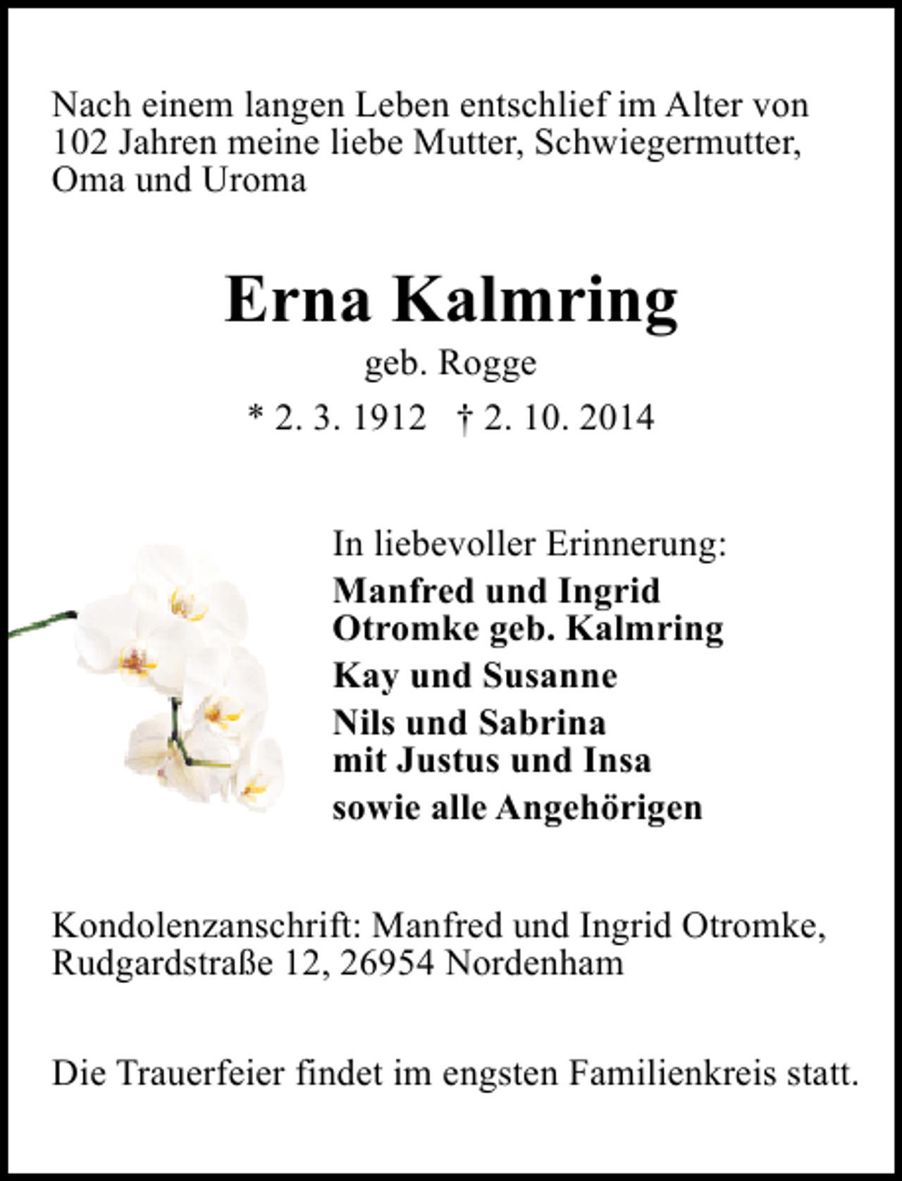 <p>Nach einem langen Leben entschlief im Alter von<br />102 Jahren meine liebe Mutter, Schwiegermutter,<br />Oma und Uroma</p><p>Erna Kalmring<br />geb. Rogge<br />* 2. 3. 1912 † 2. 10. 2014</p><p>In liebevoller Erinnerung:<br />Manfred und Ingrid<br />Otromke geb. Kalmring<br />Kay und Susanne<br />Nils und Sabrina<br />mit Justus und Insa<br />sowie alle Angehörigen<br />Kondolenzanschrift: Manfred und Ingrid Otromke,<br />Rudgardstraße 12, 26954 Nordenham<br />Die Trauerfeier findet im engsten Familienkreis statt.</p>