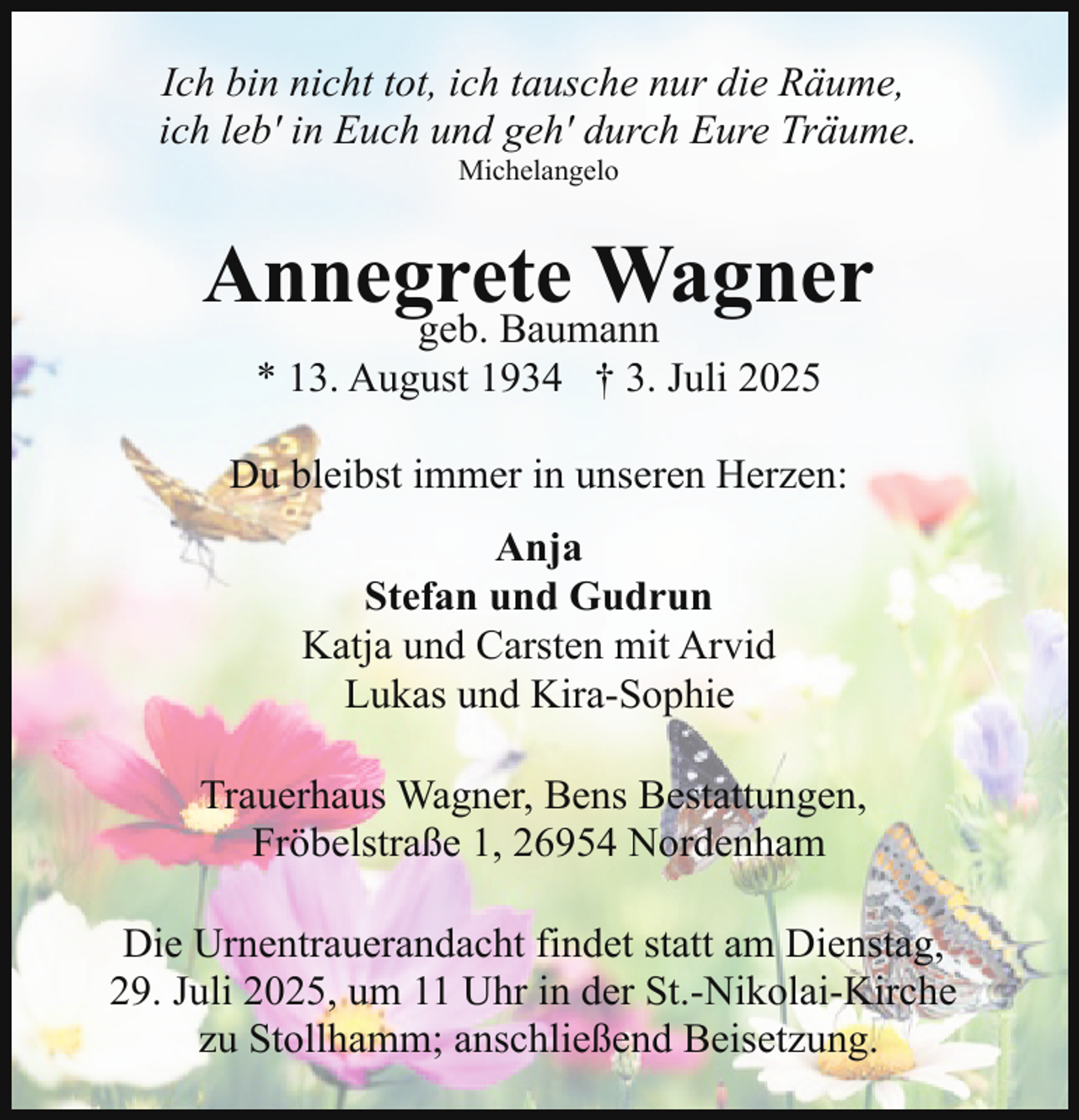 <p>Ich bin nicht tot, ich tausche nur die Räume,<br />ich leb' in Euch und geh' durch Eure Träume.<br />Michelangelo</p><p>Annegrete<br />Wagner<br />geb. Baumann<br />* 13. August 1934 † 3. Juli 2025</p><p>Du bleibst immer in unseren Herzen:<br />Anja<br />Stefan und Gudrun<br />Katja und Carsten mit Arvid<br />Lukas und Kira-Sophie<br />Trauerhaus Wagner, Bens Bestattungen,<br />Fröbelstraße 1, 26954 Nordenham<br />Die Urnentrauerandacht findet statt am Dienstag,<br />29. Juli 2025, um 11 Uhr in der St.-Nikolai-Kirche<br />zu Stollhamm; anschließend Beisetzung.</p>