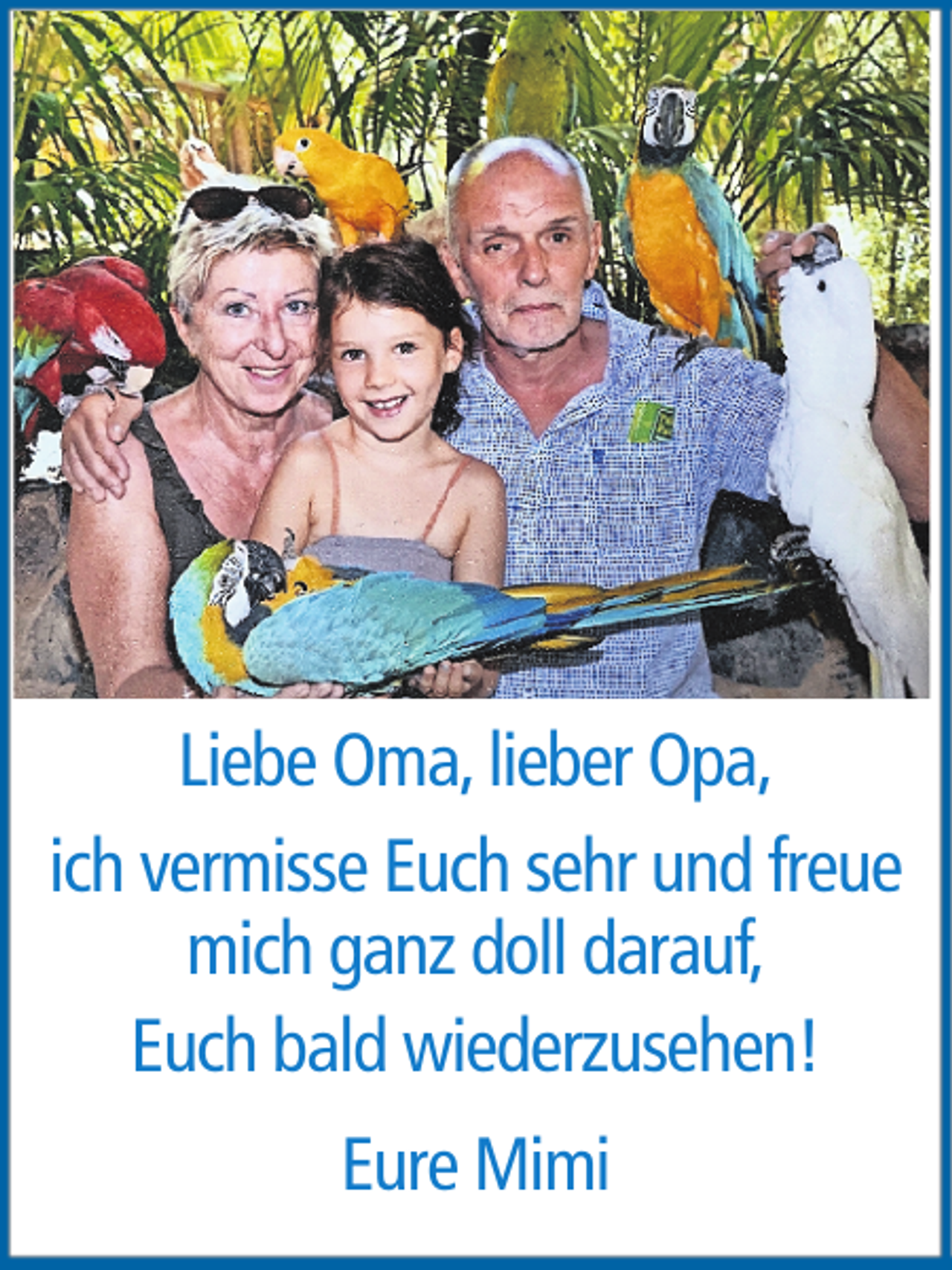 <p>Liebe Oma, lieber Opa,<br />ich vermisse Euch sehr und freue<br />mich ganz doll darauf,<br />Euch bald wiederzusehen!<br />Eure Mimi</p>