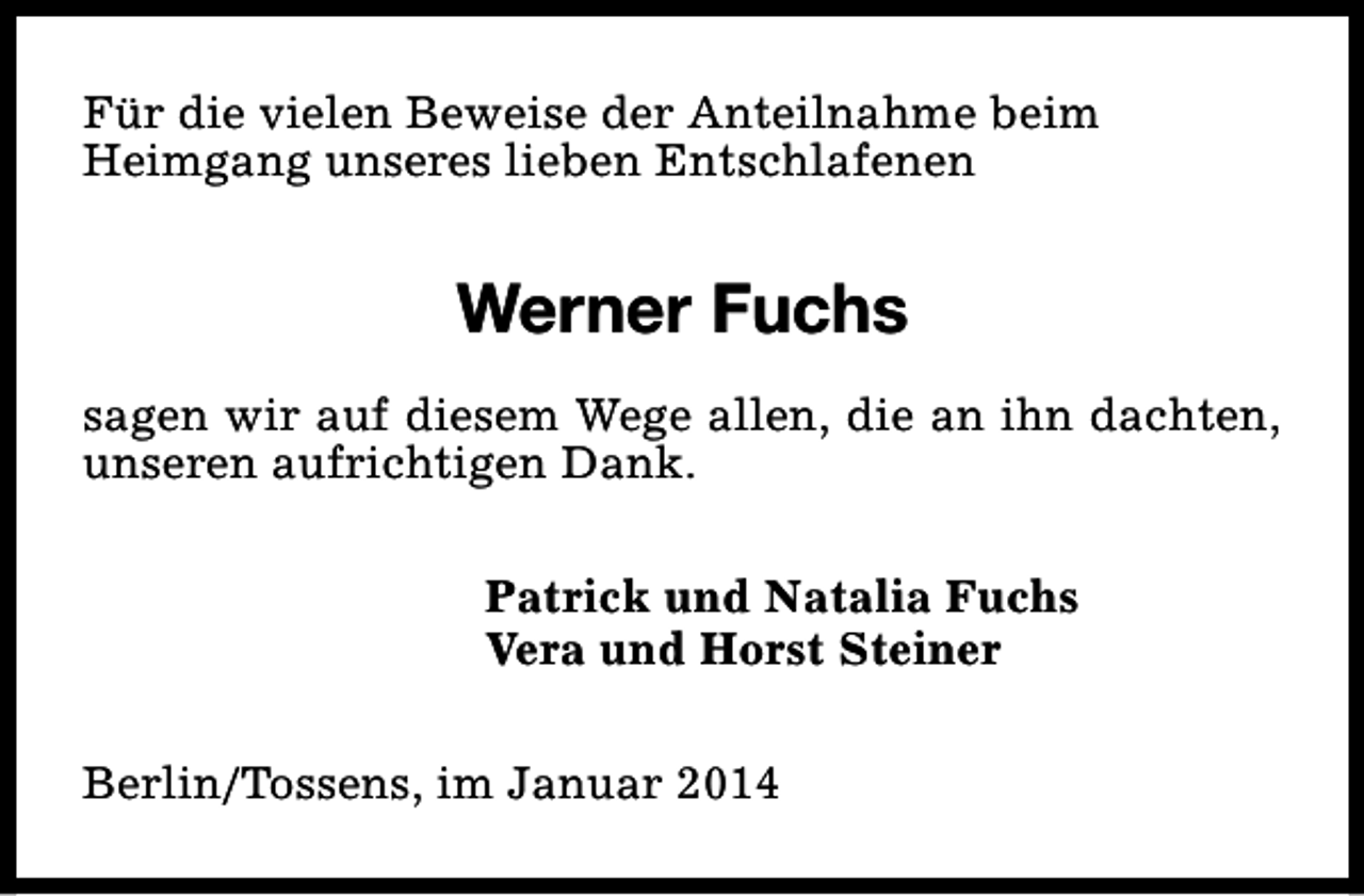 <p>Für die vielen Beweise der Anteilnahme beim<br />Heimgang unseres lieben Entschlafenen</p><p>Werner Fuchs<br />sagen wir auf diesem Wege allen, die an ihn dachten,<br />unseren aufrichtigen Dank.<br />Patrick und Natalia Fuchs<br />Vera und Horst Steiner<br />Berlin/Tossens, im Januar 2014</p>