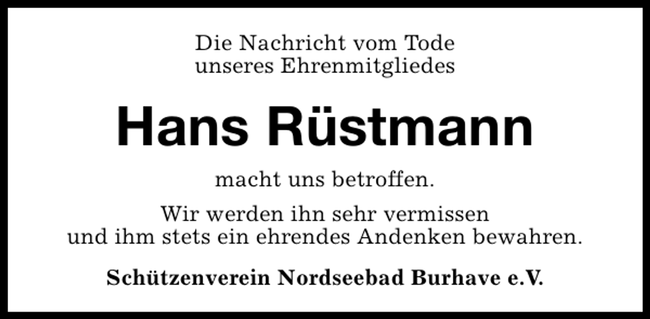 <p>Die Nachricht vom Tode<br />unseres Ehrenmitgliedes</p><p>Hans Rüstmann<br />macht uns betroffen.</p><p>Wir werden ihn sehr vermissen<br />und ihm stets ein ehrendes Andenken bewahren.<br />Schützenverein Nordseebad Burhave e.V.</p>