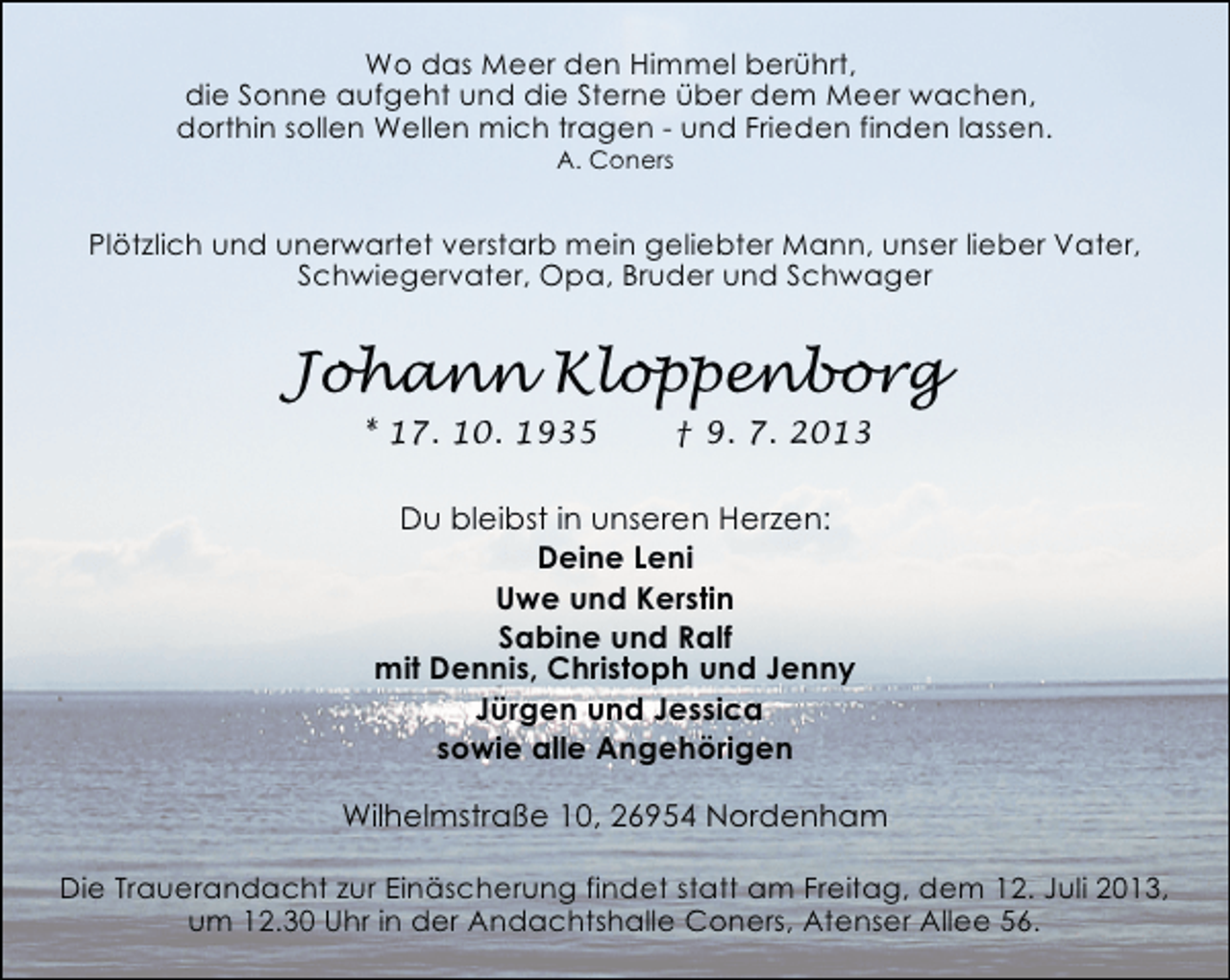 <p>Wo das Meer den Himmel berührt,<br />die Sonne aufgeht und die Sterne über dem Meer wachen,<br />dorthin sollen Wellen mich tragen - und Frieden finden lassen.<br />A. Coners</p>
<p>Plötzlich und unerwartet verstarb mein geliebter Mann, unser lieber Vater,<br />Schwiegervater, Opa, Bruder und Schwager</p>
<p>Johann Kloppenborg<br />* 17. 10. 1935</p>
<p>† 9. 7. 2013</p>
<p>Du bleibst in unseren Herzen:<br />Deine Leni<br />Uwe und Kerstin<br />Sabine und Ralf<br />mit Dennis, Christoph und Jenny<br />Jürgen und Jessica<br />sowie alle Angehörigen<br />Wilhelmstraße 10, 26954 Nordenham<br />Die Trauerandacht zur Einäscherung findet statt am Freitag, dem 12. Juli 2013,<br />um 12.30 Uhr in der Andachtshalle Coners, Atenser Allee 56.</p>