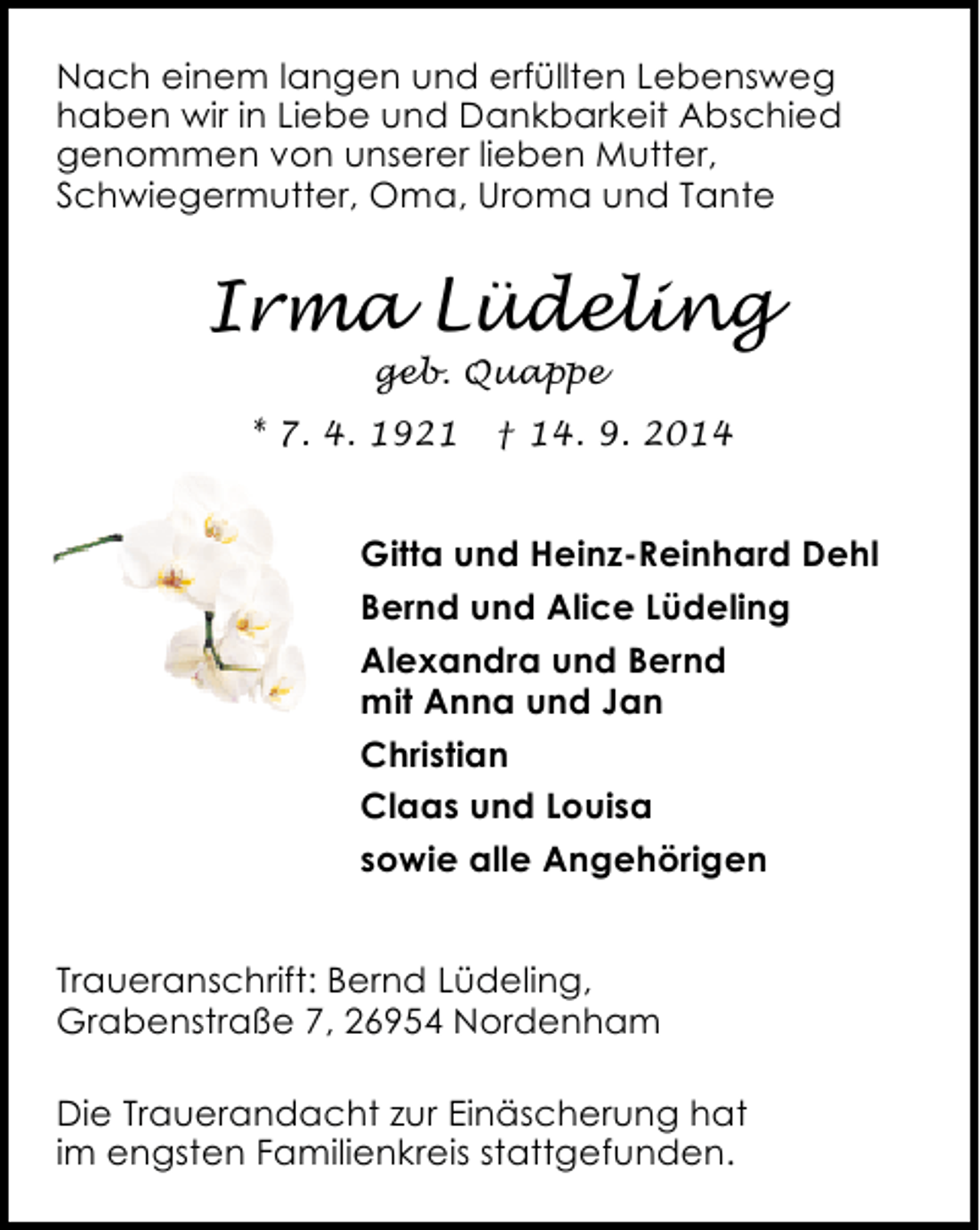 <p>Nach einem langen und erfüllten Lebensweg<br />haben wir in Liebe und Dankbarkeit Abschied<br />genommen von unserer lieben Mutter,<br />Schwiegermutter, Oma, Uroma und Tante</p><p>Irma Lüdeling<br />geb. Quappe</p><p>* 7. 4. 1921</p><p>† 14. 9. 2014</p><p>Gitta und Heinz-Reinhard Dehl<br />Bernd und Alice Lüdeling<br />Alexandra und Bernd<br />mit Anna und Jan<br />Christian<br />Claas und Louisa<br />sowie alle Angehörigen<br />Traueranschrift: Bernd Lüdeling,<br />Grabenstraße 7, 26954 Nordenham<br />Die Trauerandacht zur Einäscherung hat<br />im engsten Familienkreis stattgefunden.</p>