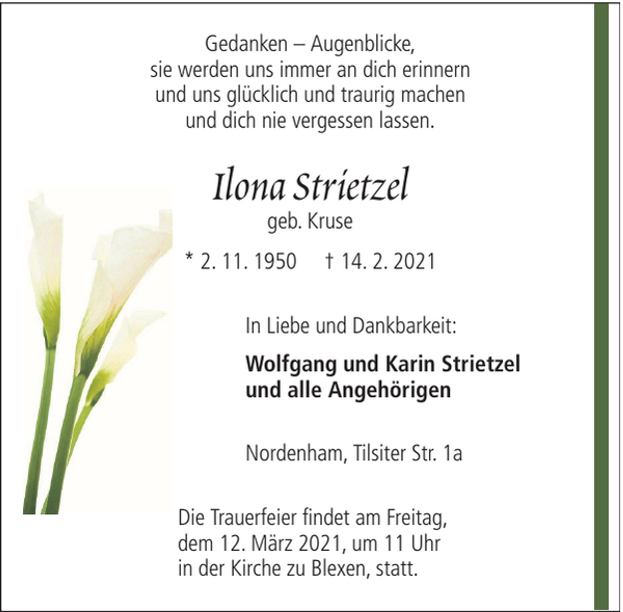 <p>Gedanken – Augenblicke,<br />sie werden uns immer an dich erinnern<br />und uns glücklich und traurig machen<br />und dich nie vergessen lassen.</p><p>Ilona Strietzel<br />geb. Kruse</p><p>* 2. 11. 1950</p><p>† 14. 2. 2021</p><p>In Liebe und Dankbarkeit:<br />Wolfgang und Karin Strietzel<br />und alle Angehörigen<br />Nordenham, Tilsiter Str. 1a<br />Die Trauerfeier findet am Freitag,<br />dem 12. März 2021, um 11 Uhr<br />in der Kirche zu Blexen, statt.</p>