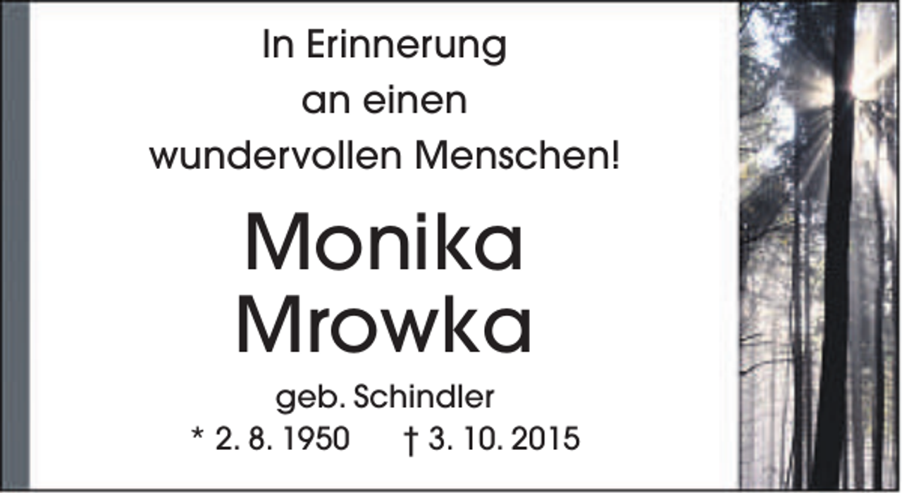 <p>In Erinnerung<br />an einen<br />wundervollen Menschen!</p><p>Monika<br />Mrowka</p><p>geb. Schindler<br />* 2. 8. 1950<br />† 3. 10. 2015</p>