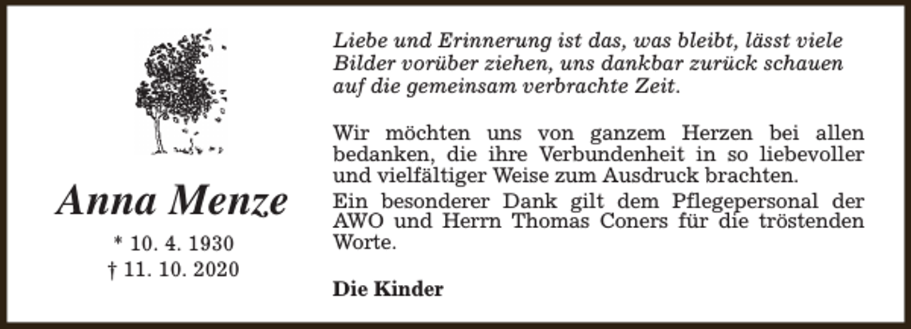 <p>Liebe und Erinnerung ist das, was bleibt, lässt viele<br />Bilder vorüber ziehen, uns dankbar zurück schauen<br />auf die gemeinsam verbrachte Zeit.</p><p>Anna Menze<br />* 10. 4. 1930<br />† 11. 10. 2020</p><p>Wir möchten uns von ganzem Herzen bei allen<br />bedanken, die ihre Verbundenheit in so liebevoller<br />und vielfältiger Weise zum Ausdruck brachten.<br />Ein besonderer Dank gilt dem Pflegepersonal der<br />AWO und Herrn Thomas Coners für die tröstenden<br />Worte.<br />Die Kinder</p>