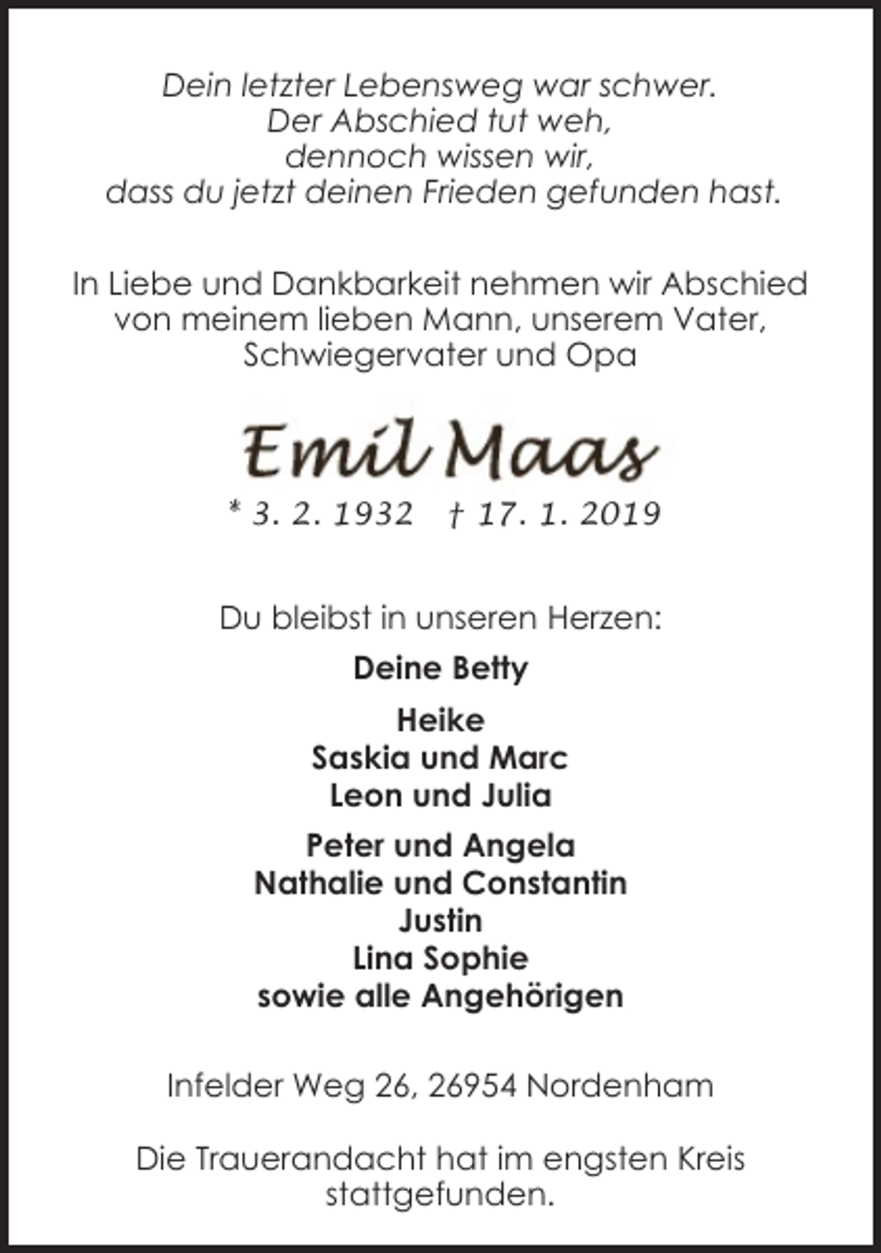 <p>Dein letzter Lebensweg war schwer.<br />Der Abschied tut weh,<br />dennoch wissen wir,<br />dass du jetzt deinen Frieden gefunden hast.<br />In Liebe und Dankbarkeit nehmen wir Abschied<br />von meinem lieben Mann, unserem Vater,<br />Schwiegervater und Opa</p><p>* 3. 2. 1932</p><p>† 17. 1. 2019</p><p>Du bleibst in unseren Herzen:<br />Deine Betty<br />Heike<br />Saskia und Marc<br />Leon und Julia<br />Peter und Angela<br />Nathalie und Constantin<br />Justin<br />Lina Sophie<br />sowie alle Angehörigen<br />Infelder Weg 26, 26954 Nordenham<br />Die Trauerandacht hat im engsten Kreis<br />stattgefunden.</p>
