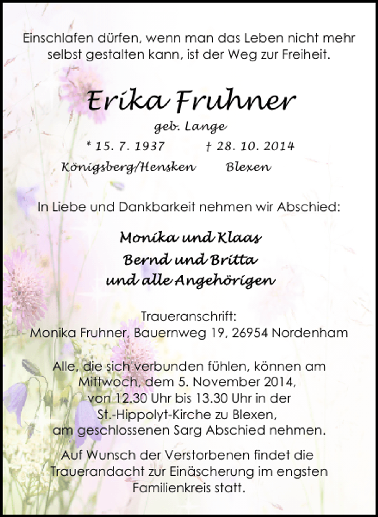 <p>Einschlafen dürfen, wenn man das Leben nicht mehr<br />selbst gestalten kann, ist der Weg zur Freiheit.</p><p>Erika Fruhner<br />geb. Lange<br />* 15. 7. 1937</p><p>† 28. 10. 2014</p><p>Königsberg/Hensken</p><p>Blexen</p><p>In Liebe und Dankbarkeit nehmen wir Abschied:</p><p>Traueranschrift:<br />Monika Fruhner, Bauernweg 19, 26954 Nordenham<br />Alle, die sich verbunden fühlen, können am<br />Mittwoch, dem 5. November 2014,<br />von 12.30 Uhr bis 13.30 Uhr in der<br />St.-Hippolyt-Kirche zu Blexen,<br />am geschlossenen Sarg Abschied nehmen.<br />Auf Wunsch der Verstorbenen findet die<br />Trauerandacht zur Einäscherung im engsten<br />Familienkreis statt.</p>