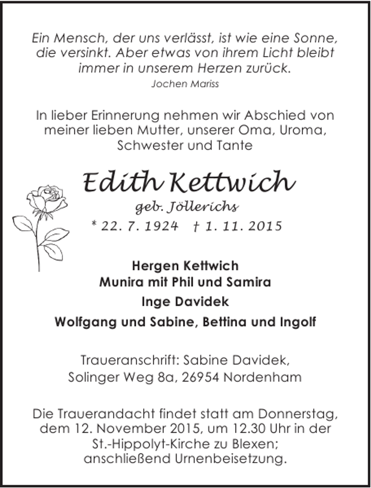 <p>Ein Mensch, der uns verlÃ¤sst, ist wie eine Sonne,<br />die versinkt. Aber etwas von ihrem Licht bleibt<br />immer in unserem Herzen zurÃ¼ck.<br />Jochen Mariss</p><p>In lieber Erinnerung nehmen wir Abschied von<br />meiner lieben Mutter, unserer Oma, Uroma,<br />Schwester und Tante</p><p>Edith Kettwich<br />geb. JÃ¶llerichs<br />* 22. 7. 1924 Â† 1. 11. 2015</p><p>Hergen Kettwich<br />Munira mit Phil und Samira<br />Inge Davidek<br />Wolfgang und Sabine, Bettina und Ingolf<br />Traueranschrift: Sabine Davidek,<br />Solinger Weg 8a, 26954 Nordenham</p><p>Die Trauerandacht findet statt am Donnerstag,<br />dem 12. November 2015, um 12.30 Uhr in der<br />St.-Hippolyt-Kirche zu Blexen;<br />anschlieÃŸend Urnenbeisetzung.</p>