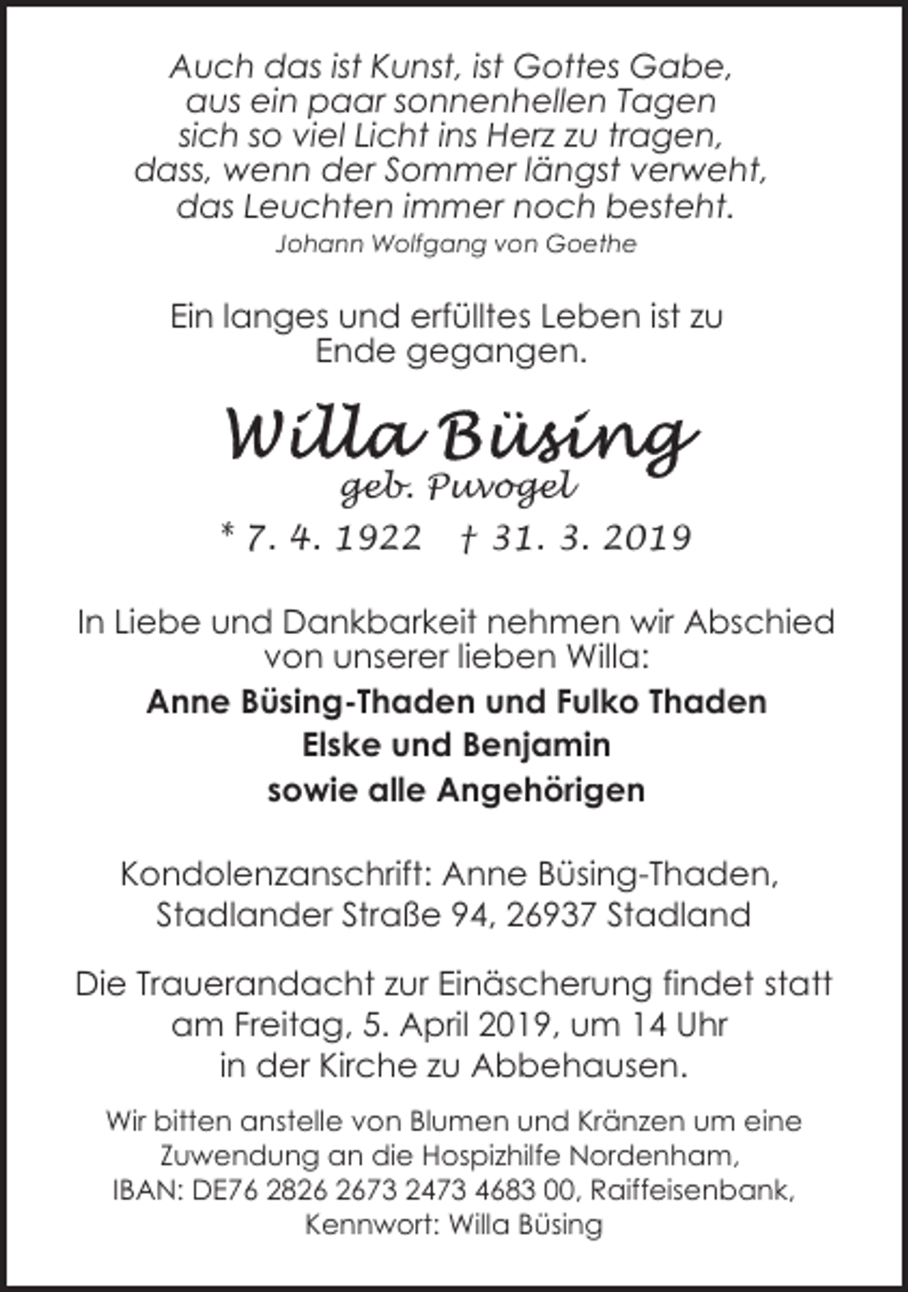 <p>Auch das ist Kunst, ist Gottes Gabe,<br />aus ein paar sonnenhellen Tagen<br />sich so viel Licht ins Herz zu tragen,<br />dass, wenn der Sommer längst verweht,<br />das Leuchten immer noch besteht.<br />Johann Wolfgang von Goethe</p><p>Ein langes und erfülltes Leben ist zu<br />Ende gegangen.</p><p>geb. Puvogel<br />* 7. 4. 1922</p><p>† 31. 3. 2019</p><p>In Liebe und Dankbarkeit nehmen wir Abschied<br />von unserer lieben Willa:<br />Anne Büsing-Thaden und Fulko Thaden<br />Elske und Benjamin<br />sowie alle Angehörigen<br />Kondolenzanschrift: Anne Büsing-Thaden,<br />Stadlander Straße 94, 26937 Stadland<br />Die Trauerandacht zur Einäscherung findet statt<br />am Freitag, 5. April 2019, um 14 Uhr<br />in der Kirche zu Abbehausen.<br />Wir bitten anstelle von Blumen und Kränzen um eine<br />Zuwendung an die Hospizhilfe Nordenham,<br />IBAN: DE76 2873 2473 4683 00, Raiffeisenbank,<br />Kennwort: Willa Büsing</p>