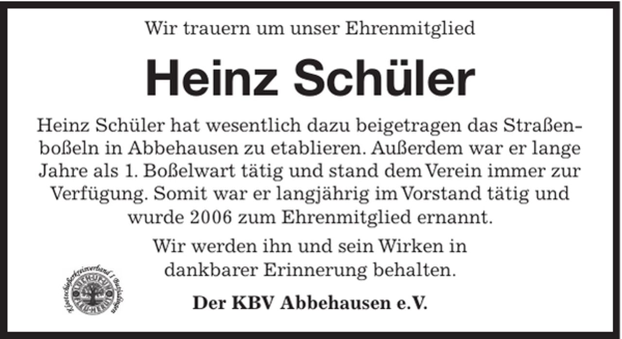 <p>Wir trauern um unser Ehrenmitglied</p><p>Heinz Schüler<br />Heinz Schüler hat wesentlich dazu beigetragen das Straßenboßeln in Abbehausen zu etablieren. Außerdem war er lange<br />Jahre als 1. Boßelwart tätig und stand dem Verein immer zur<br />Verfügung. Somit war er langjährig im Vorstand tätig und<br />wurde 2006 zum Ehrenmitglied ernannt.<br />Wir werden ihn und sein Wirken in<br />dankbarer Erinnerung behalten.<br />Der KBV Abbehausen e.V.</p>
