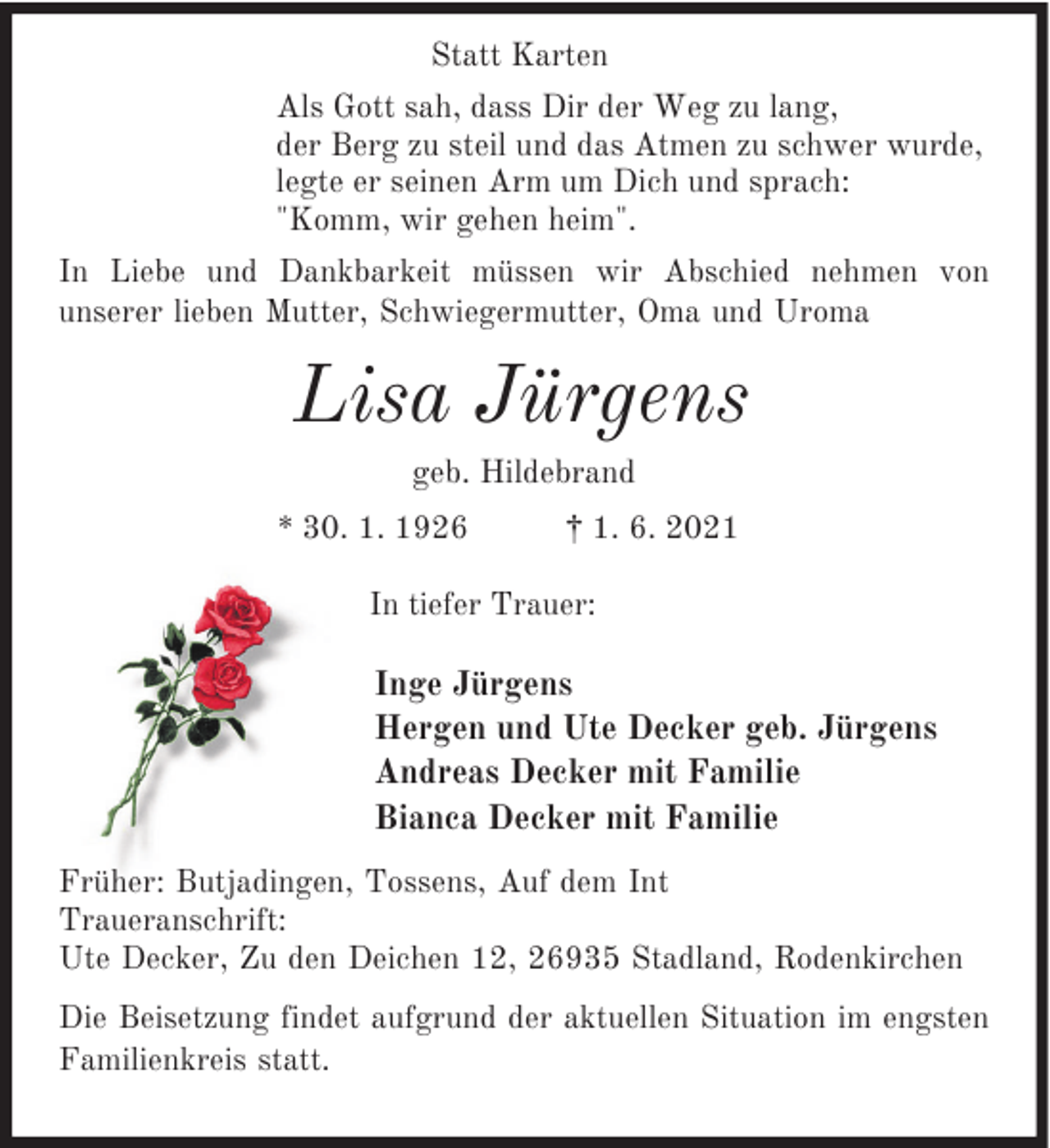 <p>Statt Karten<br />Als Gott sah, dass Dir der Weg zu lang,<br />der Berg zu steil und das Atmen zu schwer wurde,<br />legte er seinen Arm um Dich und sprach:<br />"Komm, wir gehen heim".<br />In Liebe und Dankbarkeit müssen wir Abschied nehmen von<br />unserer lieben Mutter, Schwiegermutter, Oma und Uroma</p><p>Lisa Jürgens<br />geb. Hildebrand<br />* 30. 1. 1926</p><p>† 1. 6. 2021</p><p>In tiefer Trauer:</p><p>Inge Jürgens<br />Hergen und Ute Decker geb. Jürgens<br />Andreas Decker mit Familie<br />Bianca Decker mit Familie<br />Früher: Butjadingen, Tossens, Auf dem Int<br />Traueranschrift:<br />Ute Decker, Zu den Deichen 12, 26935 Stadland, Rodenkirchen<br />Die Beisetzung findet aufgrund der aktuellen Situation im engsten<br />Familienkreis statt.</p>