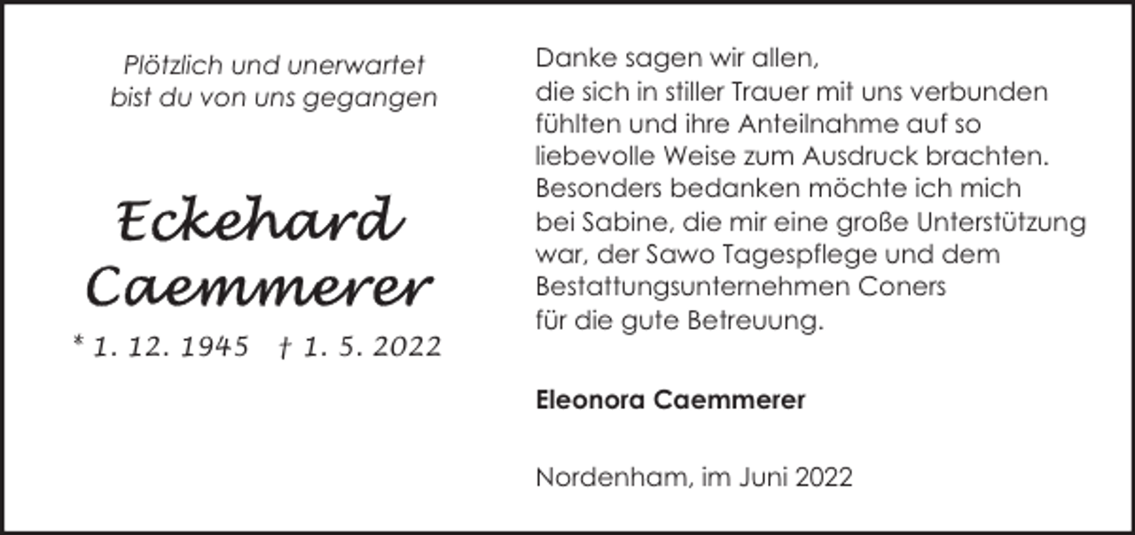 <p>Plötzlich und unerwartet<br />bist du von uns gegangen</p><p>* 1. 12. 1945</p><p>† 1. 5. 2022</p><p>Danke sagen wir allen,<br />die sich in stiller Trauer mit uns verbunden<br />fühlten und ihre Anteilnahme auf so<br />liebevolle Weise zum Ausdruck brachten.<br />Besonders bedanken möchte ich mich<br />bei Sabine, die mir eine große Unterstützung<br />war, der Sawo Tagespflege und dem<br />Bestattungsunternehmen Coners<br />für die gute Betreuung.<br />Eleonora Caemmerer<br />Nordenham, im Juni 2022</p>