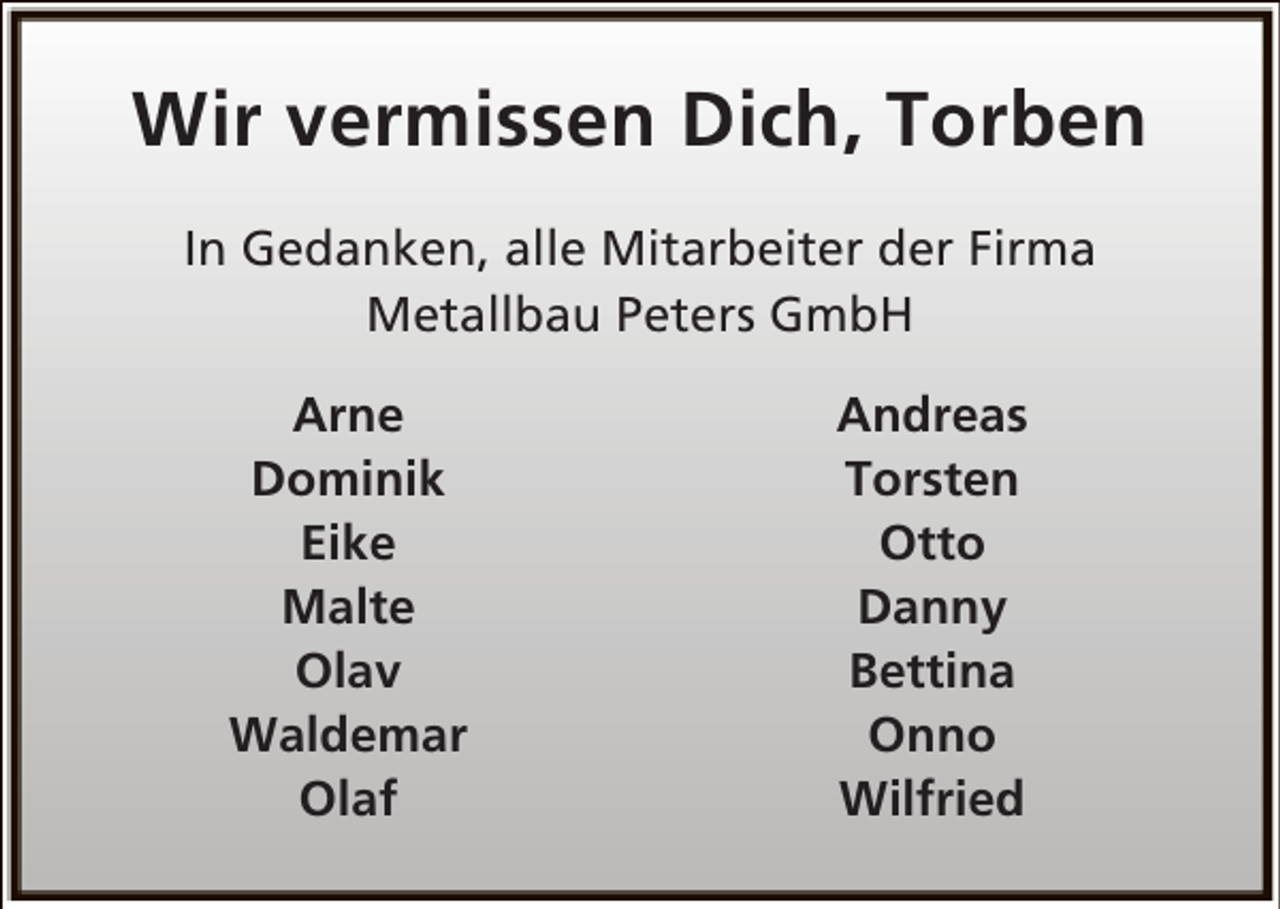 <p>Wir vermissen Dich, Torben<br />In Gedanken, alle Mitarbeiter der Firma<br />Metallbau Peters GmbH<br />Arne<br />Dominik<br />Eike<br />Malte<br />Olav<br />Waldemar<br />Olaf</p><p>Andreas<br />Torsten<br />Otto<br />Danny<br />Bettina<br />Onno<br />Wilfried</p>