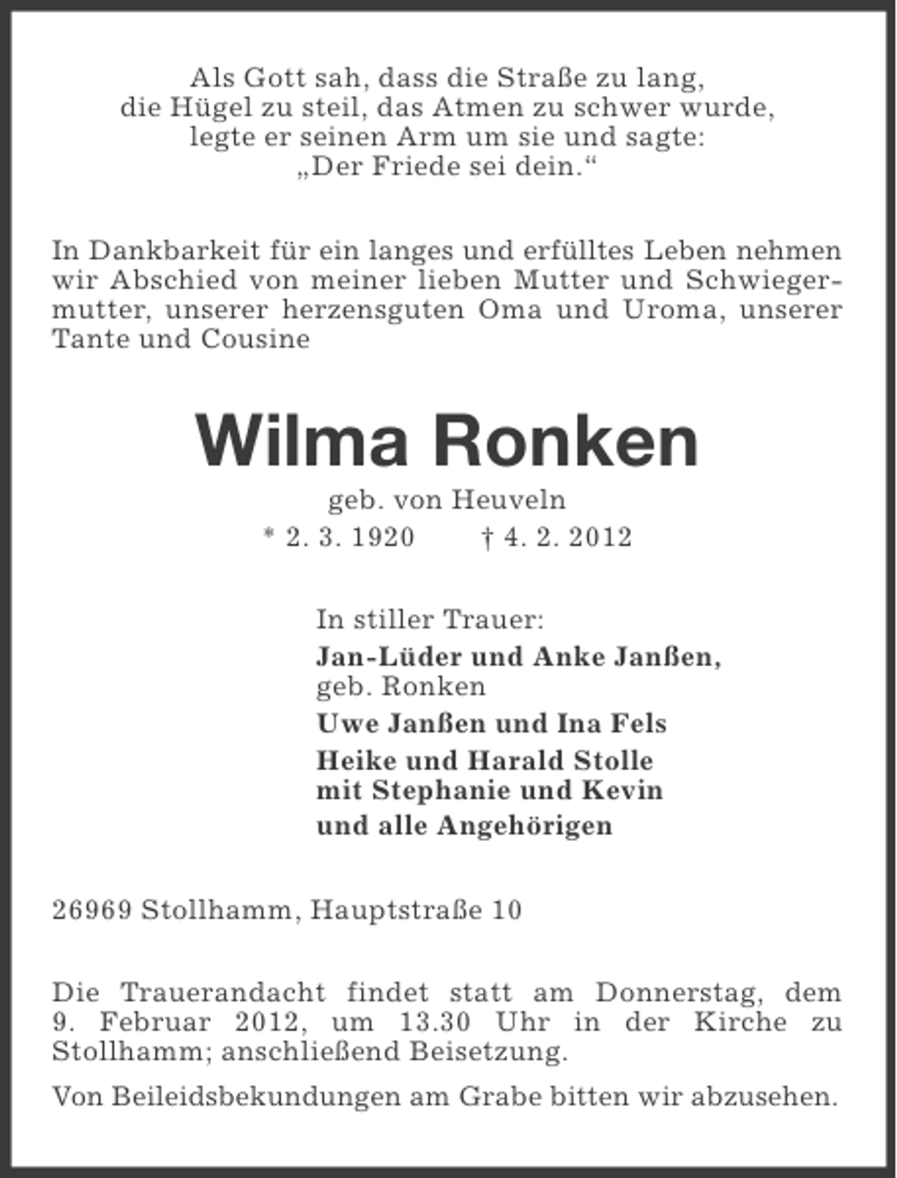 <p>Als Gott sah, dass die Straße zu lang,<br />die Hügel zu steil, das Atmen zu schwer wurde,<br />legte er seinen Arm um sie und sagte:<br />„Der Friede sei dein.“<br />In Dankbarkeit für ein langes und erfülltes Leben nehmen<br />wir Abschied von meiner lieben Mutter und Schwiegermutter, unserer herzensguten Oma und Uroma, unserer<br />Tante und Cousine</p><p>Wilma Ronken<br />geb. von Heuveln<br />* 2. 3. 1920<br />† 4. 2. 2012<br />In stiller Trauer:<br />Jan-Lüder und Anke Janßen,<br />geb. Ronken<br />Uwe Janßen und Ina Fels<br />Heike und Harald Stolle<br />mit Stephanie und Kevin<br />und alle Angehörigen<br />26969 Stollhamm, Hauptstraße 10<br />Die Trauerandacht findet statt am Donnerstag, dem<br />9. Februar 2012, um 13.30 Uhr in der Kirche zu<br />Stollhamm; anschließend Beisetzung.<br />Von Beileidsbekundungen am Grabe bitten wir abzusehen.</p>