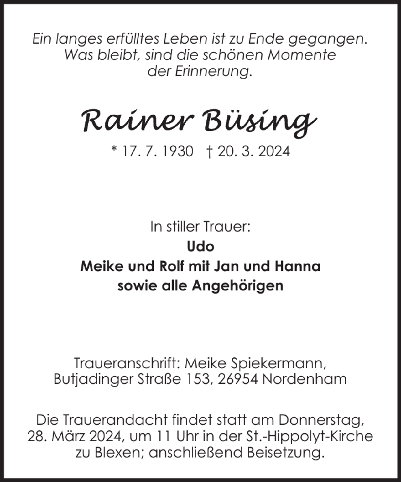 <p>Ein langes erfülltes Leben ist zu Ende gegangen.<br />Was bleibt, sind die schönen Momente<br />der Erinnerung.</p><p>* 17. 7. 1930 † 20. 3. 2024</p><p>In stiller Trauer:<br />Udo<br />Meike und Rolf mit Jan und Hanna<br />sowie alle Angehörigen</p><p>Traueranschrift: Meike Spiekermann,<br />Butjadinger Straße 153, 26954 Nordenham<br />Die Trauerandacht findet statt am Donnerstag,<br />28. März 2024, um 11 Uhr in der St.-Hippolyt-Kirche<br />zu Blexen; anschließend Beisetzung.</p>