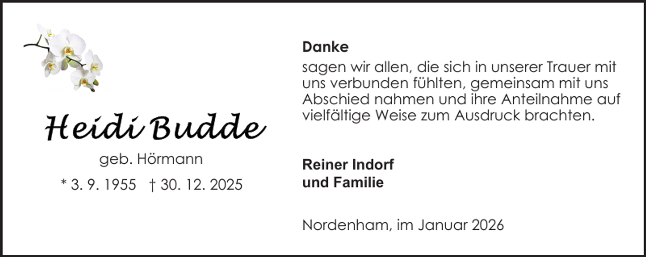 <p>Danke<br />sagen wir allen, die sich in unserer Trauer mit<br />uns verbunden fühlten, gemeinsam mit uns<br />Abschied nahmen und ihre Anteilnahme auf<br />vielfältige Weise zum Ausdruck brachten.<br />geb. Hörmann<br />* 3. 9. 1955 † 30. 12. 2025</p>
<p>Reiner Indorf<br />und Familie<br />Nordenham, im Januar 2026</p>
