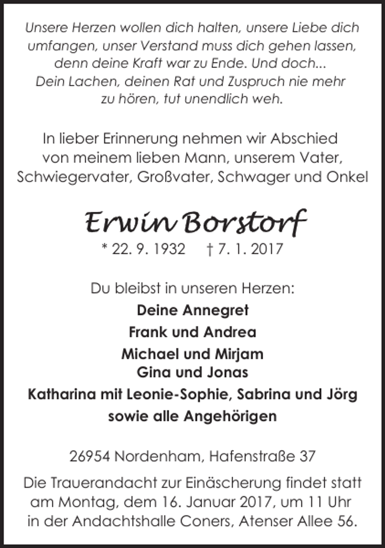 <p>Unsere Herzen wollen dich halten, unsere Liebe dich<br />umfangen, unser Verstand muss dich gehen lassen,<br />denn deine Kraft war zu Ende. Und doch...<br />Dein Lachen, deinen Rat und Zuspruch nie mehr<br />zu hören, tut unendlich weh.</p><p>In lieber Erinnerung nehmen wir Abschied<br />von meinem lieben Mann, unserem Vater,<br />Schwiegervater, Großvater, Schwager und Onkel</p><p>* 22. 9. 1932</p><p>† 7. 1. 2017</p><p>Du bleibst in unseren Herzen:<br />Deine Annegret<br />Frank und Andrea<br />Michael und Mirjam<br />Gina und Jonas<br />Katharina mit Leonie-Sophie, Sabrina und Jörg<br />sowie alle Angehörigen<br />26954 Nordenham, Hafenstraße 37<br />Die Trauerandacht zur Einäscherung findet statt<br />am Montag, dem 16. Januar 2017, um 11 Uhr<br />in der Andachtshalle Coners, Atenser Allee 56.</p>