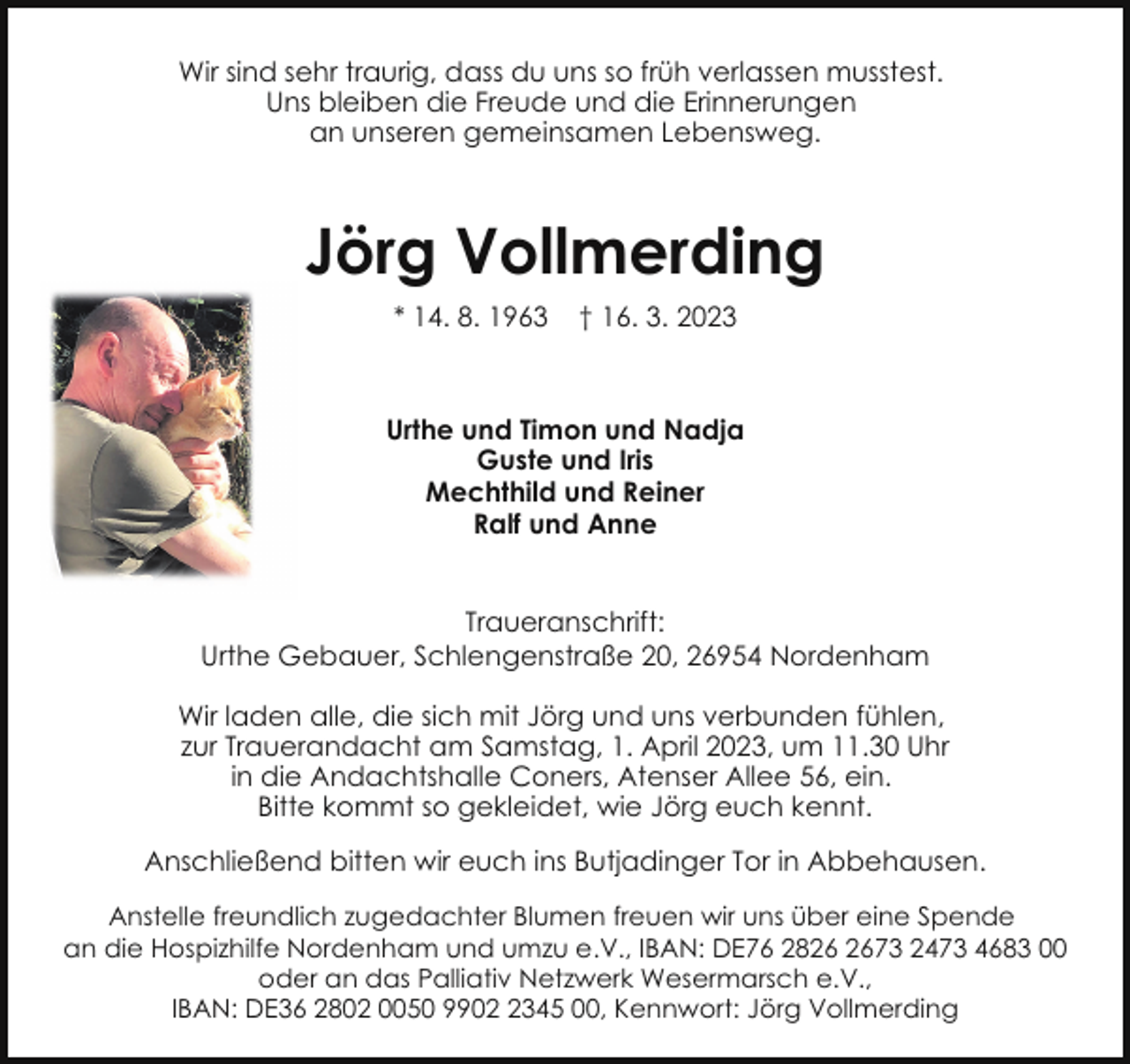 <p>Wir sind sehr traurig, dass du uns so früh verlassen musstest.<br />Uns bleiben die Freude und die Erinnerungen<br />an unseren gemeinsamen Lebensweg.</p><p>Jörg Vollmerding<br />* 14. 8. 1963</p><p>† 16. 3. 2023</p><p>Urthe und Timon und Nadja<br />Guste und Iris<br />Mechthild und Reiner<br />Ralf und Anne<br />Traueranschrift:<br />Urthe Gebauer, Schlengenstraße 20, 26954 Nordenham<br />Wir laden alle, die sich mit Jörg und uns verbunden fühlen,<br />zur Trauerandacht am Samstag, 1. April 2023, um 11.30 Uhr<br />in die Andachtshalle Coners, Atenser Allee 56, ein.<br />Bitte kommt so gekleidet, wie Jörg euch kennt.<br />Anschließend bitten wir euch ins Butjadinger Tor in Abbehausen.<br />Anstelle freundlich zugedachter Blumen freuen wir uns über eine Spende<br />an die Hospizhilfe Nordenham und umzu e.V., IBAN: DE76 2873 2473 4683 00<br />oder an das Palliativ Netzwerk Wesermarsch e.V.,<br />IBAN: DE36 2802 0050 990345 00, Kennwort: Jörg Vollmerding</p>