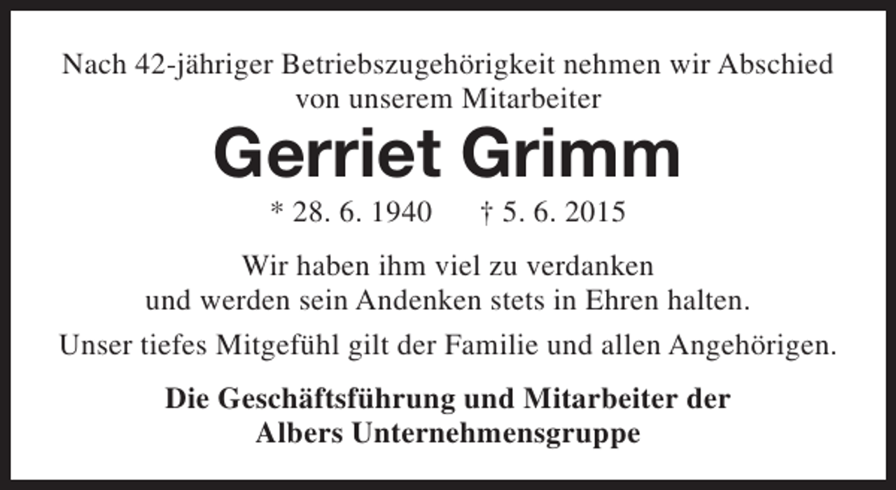 <p>Nach 42-jähriger Betriebszugehörigkeit nehmen wir Abschied<br />von unserem Mitarbeiter</p><p>Gerriet Grimm<br />* 28. 6. 1940</p><p>† 5. 6. 2015</p><p>Wir haben ihm viel zu verdanken<br />und werden sein Andenken stets in Ehren halten.<br />Unser tiefes Mitgefühl gilt der Familie und allen Angehörigen.<br />Die Geschäftsführung und Mitarbeiter der<br />Albers Unternehmensgruppe</p>