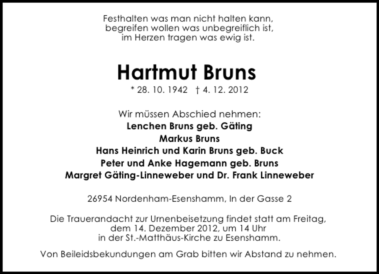 <p>Festhalten was man nicht halten kann,<br />begreifen wollen was unbegreiflich ist,<br />im Herzen tragen was ewig ist.</p><p>Hartmut Bruns<br />* 28. 10. 1942 † 4. 12. 2012</p><p>Wir müssen Abschied nehmen:<br />Lenchen Bruns geb. Gäting<br />Markus Bruns<br />Hans Heinrich und Karin Bruns geb. Buck<br />Peter und Anke Hagemann geb. Bruns<br />Margret Gäting-Linneweber und Dr. Frank Linneweber<br />26954 Nordenham-Esenshamm, In der Gasse 2<br />Die Trauerandacht zur Urnenbeisetzung findet statt am Freitag,<br />dem 14. Dezember 2012, um 14 Uhr<br />in der St.-Matthäus-Kirche zu Esenshamm.<br />Von Beileidsbekundungen am Grab bitten wir Abstand zu nehmen.</p>