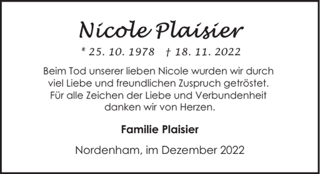 <p>* 25. 10. 1978</p><p>† 18. 11. 2022</p><p>Beim Tod unserer lieben Nicole wurden wir durch<br />viel Liebe und freundlichen Zuspruch getröstet.<br />Für alle Zeichen der Liebe und Verbundenheit<br />danken wir von Herzen.</p><p>Familie Plaisier<br />Nordenham, im Dezember 2022</p>