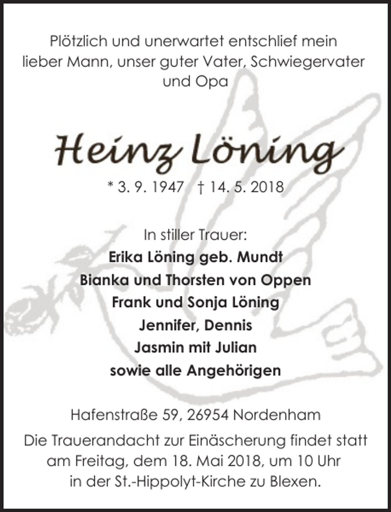 <p>Plötzlich und unerwartet entschlief mein<br />lieber Mann, unser guter Vater, Schwiegervater<br />und Opa</p><p>* 3. 9. 1947 † 14. 5. 2018<br />In stiller Trauer:<br />Erika Löning geb. Mundt<br />Bianka und Thorsten von Oppen<br />Frank und Sonja Löning<br />Jennifer, Dennis<br />Jasmin mit Julian<br />sowie alle Angehörigen<br />Hafenstraße 59, 26954 Nordenham<br />Die Trauerandacht zur Einäscherung findet statt<br />am Freitag, dem 18. Mai 2018, um 10 Uhr<br />in der St.-Hippolyt-Kirche zu Blexen.</p>