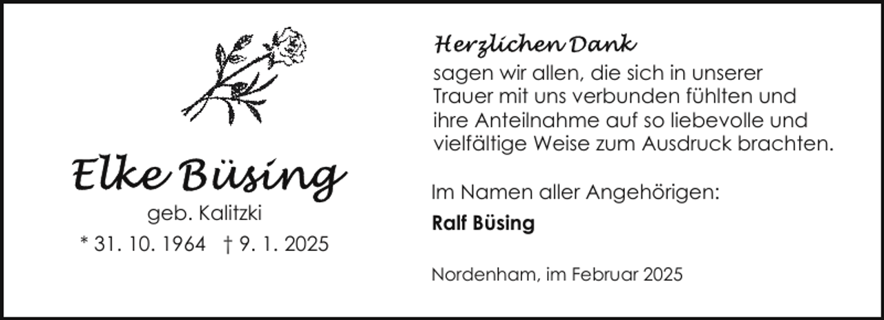 <p>sagen wir allen, die sich in unserer<br />Trauer mit uns verbunden fühlten und<br />ihre Anteilnahme auf so liebevolle und<br />vielfältige Weise zum Ausdruck brachten.<br />geb. Kalitzki<br />* 31. 10. 1964 † 9. 1. 2025</p>
<p>Im Namen aller Angehörigen:<br />Ralf Büsing<br />Nordenham, im Februar 2025</p>