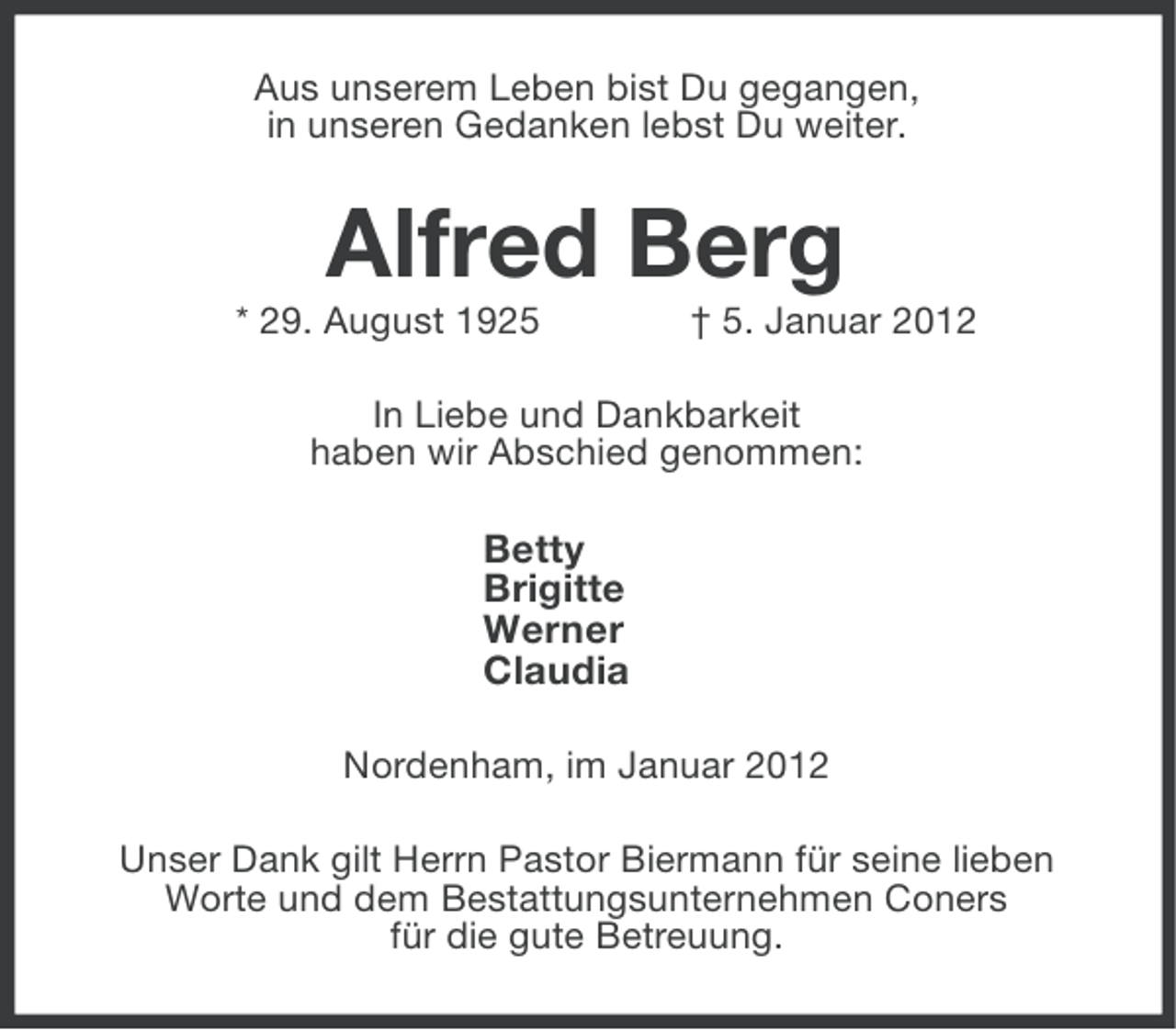 <p>Aus unserem Leben bist Du gegangen,<br />in unseren Gedanken lebst Du weiter.</p><p>Alfred Berg<br />* 29. August 1925</p><p>† 5. Januar 2012</p><p>In Liebe und Dankbarkeit<br />haben wir Abschied genommen:</p><p>Betty<br />Brigitte<br />Werner<br />Claudia<br />Nordenham, im Januar 2012<br />Unser Dank gilt Herrn Pastor Biermann für seine lieben<br />Worte und dem Bestattungsunternehmen Coners<br />für die gute Betreuung.</p>