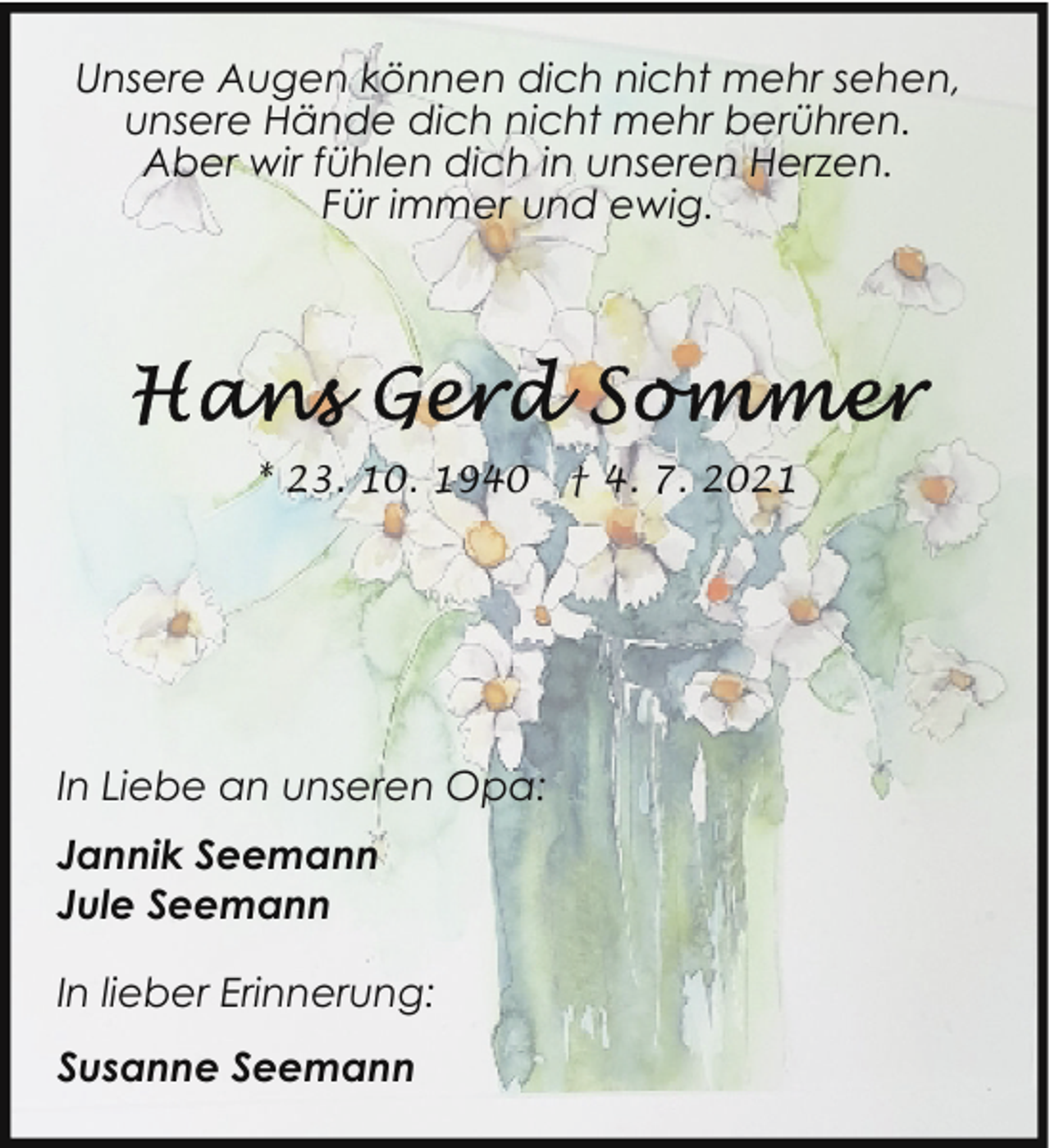 <p>Unsere Augen können dich nicht mehr sehen,<br />unsere Hände dich nicht mehr berühren.<br />Aber wir fühlen dich in unseren Herzen.<br />Für immer und ewig.</p>
<p>* 23. 10. 1940</p>
<p>In Liebe an unseren Opa:<br />Jannik Seemann<br />Jule Seemann<br />In lieber Erinnerung:<br />Susanne Seemann</p>
<p>† 4. 7. 2021</p>