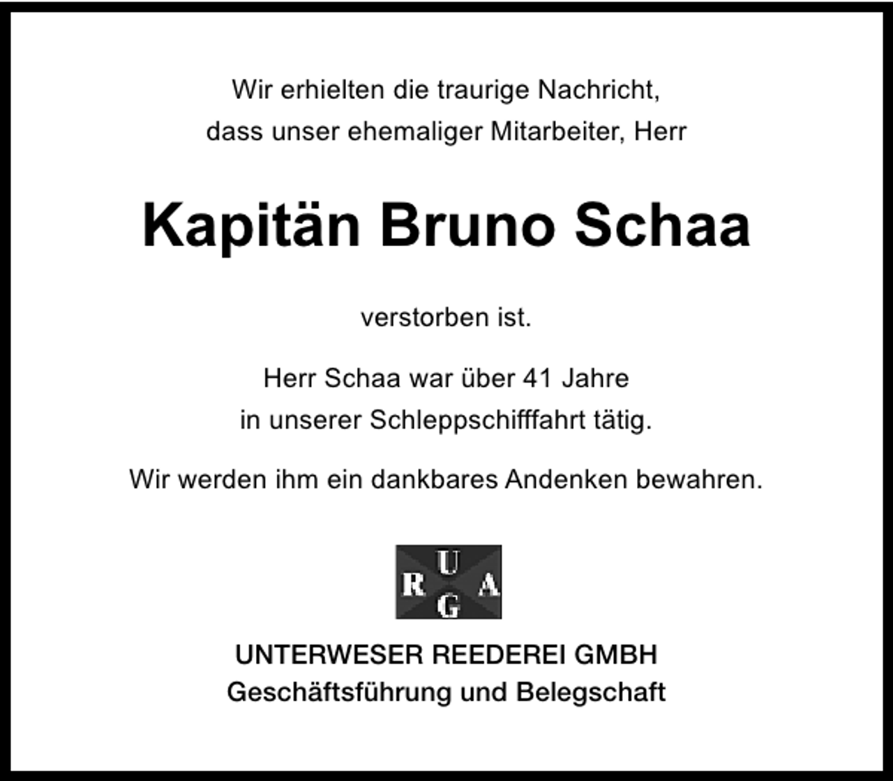 <p>Wir erhielten die traurige Nachricht,<br />dass unser ehemaliger Mitarbeiter, Herr</p><p>Kapitän Bruno Schaa<br />verstorben ist.<br />Herr Schaa war über 41 Jahre<br />in unserer Schleppschifffahrt tätig.<br />Wir werden ihm ein dankbares Andenken bewahren.</p><p>UNTERWESER REEDEREI GMBH<br />Geschäftsführung und Belegschaft</p>