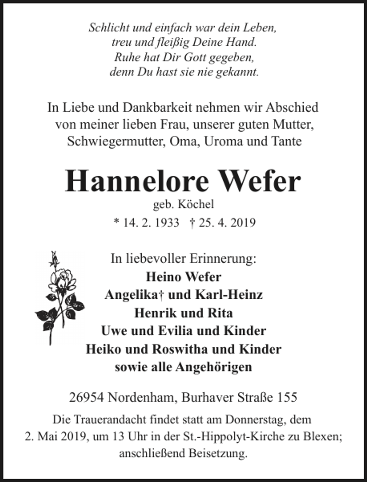 <p>Schlicht und einfach war dein Leben,<br />treu und fleißig Deine Hand.<br />Ruhe hat Dir Gott gegeben,<br />denn Du hast sie nie gekannt.</p><p>In Liebe und Dankbarkeit nehmen wir Abschied<br />von meiner lieben Frau, unserer guten Mutter,<br />Schwiegermutter, Oma, Uroma und Tante</p><p>Hannelore Wefer<br />geb. Köchel<br />* 14. 2. 1933 † 25. 4. 2019</p><p>In liebevoller Erinnerung:<br />Heino Wefer<br />Angelika† und Karl-Heinz<br />Henrik und Rita<br />Uwe und Evilia und Kinder<br />Heiko und Roswitha und Kinder<br />sowie alle Angehörigen<br />26954 Nordenham, Burhaver Straße 155<br />Die Trauerandacht findet statt am Donnerstag, dem<br />2. Mai 2019, um 13 Uhr in der St.-Hippolyt-Kirche zu Blexen;<br />anschließend Beisetzung.</p>