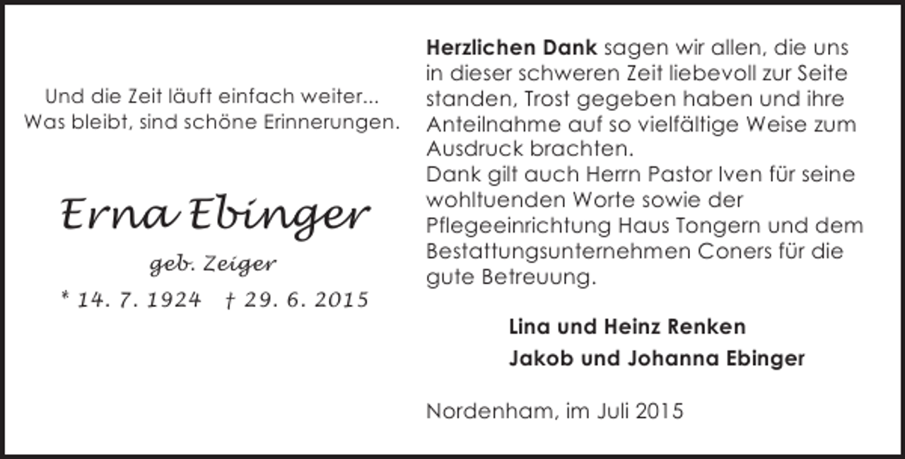 <p>Und die Zeit läuft einfach weiter...<br />Was bleibt, sind schöne Erinnerungen.</p><p>Erna Ebinger<br />geb. Zeiger<br />* 14. 7. 1924</p><p>† 29. 6. 2015</p><p>Herzlichen Dank sagen wir allen, die uns<br />in dieser schweren Zeit liebevoll zur Seite<br />standen, Trost gegeben haben und ihre<br />Anteilnahme auf so vielfältige Weise zum<br />Ausdruck brachten.<br />Dank gilt auch Herrn Pastor Iven für seine<br />wohltuenden Worte sowie der<br />Pflegeeinrichtung Haus Tongern und dem<br />Bestattungsunternehmen Coners für die<br />gute Betreuung.<br />Lina und Heinz Renken<br />Jakob und Johanna Ebinger<br />Nordenham, im Juli 2015</p>