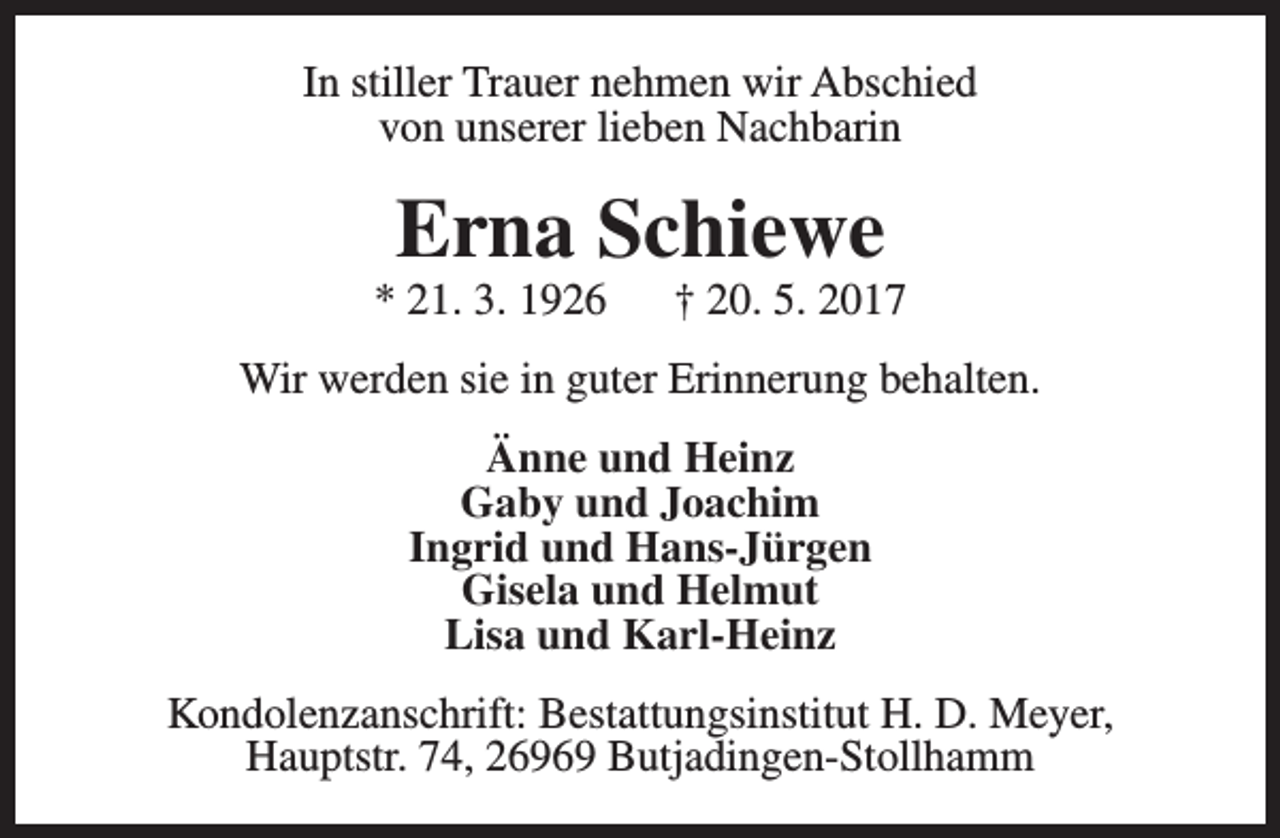 <p>In stiller Trauer nehmen wir Abschied<br />von unserer lieben Nachbarin</p><p>Erna Schiewe</p><p>* 21. 3. 1926</p><p>† 20. 5. 2017</p><p>Wir werden sie in guter Erinnerung behalten.<br />Änne und Heinz<br />Gaby und Joachim<br />Ingrid und Hans-Jürgen<br />Gisela und Helmut<br />Lisa und Karl-Heinz<br />Kondolenzanschrift: Bestattungsinstitut H. D. Meyer,<br />Hauptstr. 74, 26969 Butjadingen-Stollhamm</p>