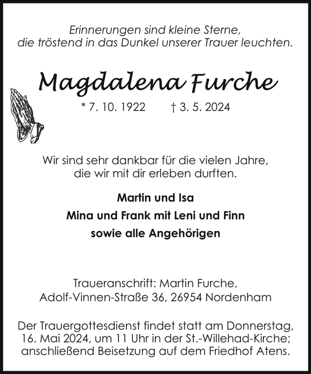 <p>Erinnerungen sind kleine Sterne,<br />die tröstend in das Dunkel unserer Trauer leuchten.</p><p>* 7. 10. 1922</p><p>† 3. 5. 2024</p><p>Wir sind sehr dankbar für die vielen Jahre,<br />die wir mit dir erleben durften.<br />Martin und Isa<br />Mina und Frank mit Leni und Finn<br />sowie alle Angehörigen</p><p>Traueranschrift: Martin Furche,<br />Adolf-Vinnen-Straße 36, 26954 Nordenham<br />Der Trauergottesdienst findet statt am Donnerstag,<br />16. Mai 2024, um 11 Uhr in der St.-Willehad-Kirche;<br />anschließend Beisetzung auf dem Friedhof Atens.</p>