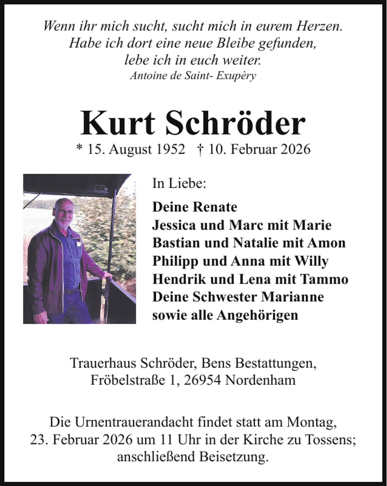 <p>Wenn ihr mich sucht, sucht mich in eurem Herzen.<br />Habe ich dort eine neue Bleibe gefunden,<br />lebe ich in euch weiter.<br />Antoine de Saint- Exupèry</p><p>Kurt Schröder</p><p>* 15. August 1952 † 10. Februar 2026<br />In Liebe:<br />Deine Renate<br />Jessica und Marc mit Marie<br />Bastian und Natalie mit Amon<br />Philipp und Anna mit Willy<br />Hendrik und Lena mit Tammo<br />Deine Schwester Marianne<br />sowie alle Angehörigen<br />Trauerhaus Schröder, Bens Bestattungen,<br />Fröbelstraße 1, 26954 Nordenham<br />Die Urnentrauerandacht findet statt am Montag,<br />23. Februar 2026 um 11 Uhr in der Kirche zu Tossens;<br />anschließend Beisetzung.</p>