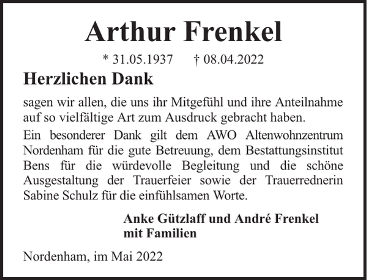 <p>Arthur Frenkel<br />* 31.05.1937</p><p>Herzlichen Dank</p><p>† 08.04.2022</p><p>sagen wir allen, die uns ihr Mitgefühl und ihre Anteilnahme<br />auf so vielfältige Art zum Ausdruck gebracht haben.<br />Ein besonderer Dank gilt dem AWO Altenwohnzentrum<br />Nordenham für die gute Betreuung, dem Bestattungsinstitut<br />Bens für die würdevolle Begleitung und die schöne<br />Ausgestaltung der Trauerfeier sowie der Trauerrednerin<br />Sabine Schulz für die einfühlsamen Worte.<br />Anke Gützlaff und André Frenkel<br />mit Familien<br />Nordenham, im Mai 2022</p>