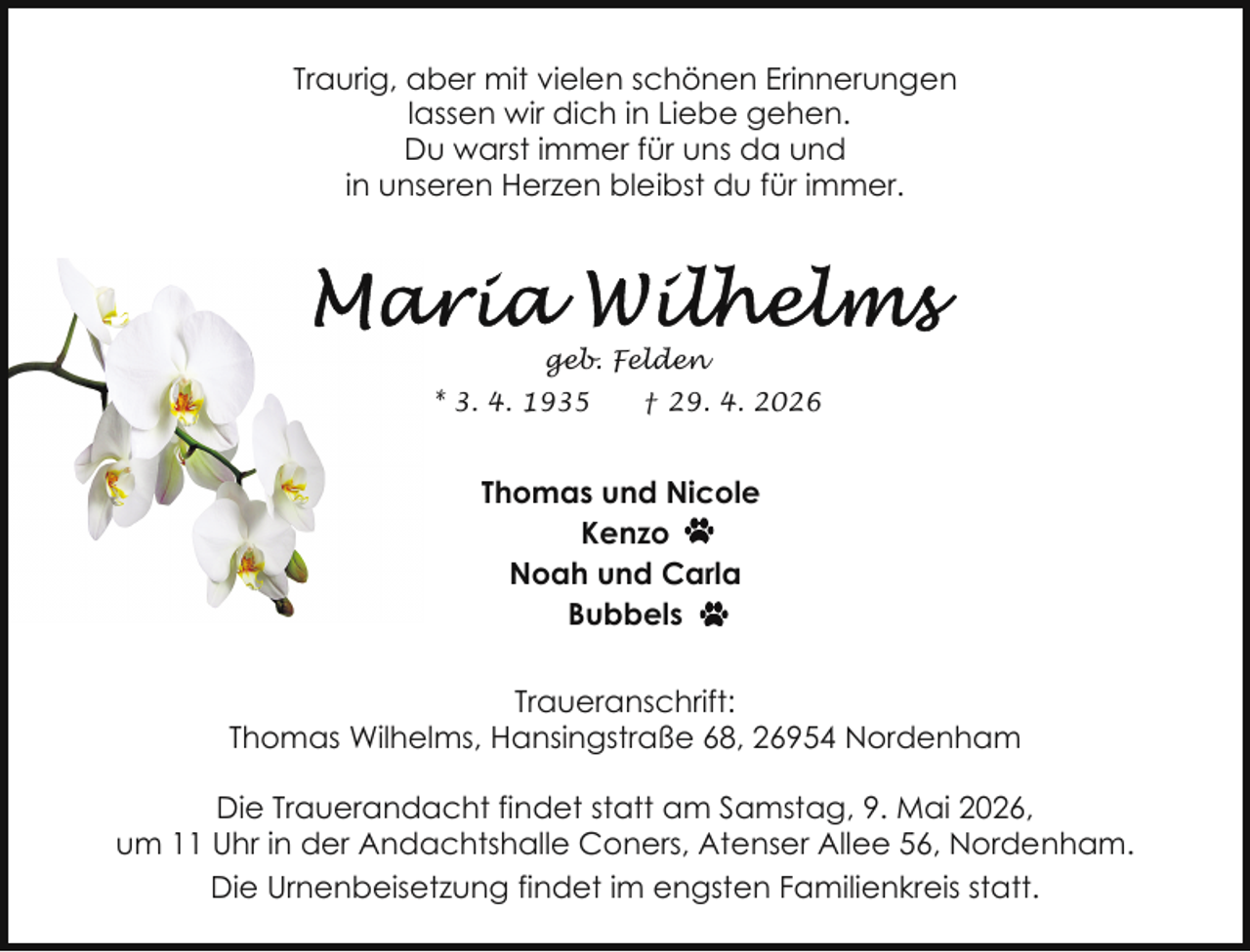 <p>Traurig, aber mit vielen schönen Erinnerungen<br />lassen wir dich in Liebe gehen.<br />Du warst immer für uns da und<br />in unseren Herzen bleibst du für immer.</p>
<p>geb. Felden<br />* 3. 4. 1935</p>
<p>† 29. 4. 2026</p>
<p>Thomas und Nicole<br />Kenzo<br />Noah und Carla<br />Bubbels<br />Traueranschrift:<br />Thomas Wilhelms, Hansingstraße 68, 26954 Nordenham<br />Die Trauerandacht findet statt am Samstag, 9. Mai 2026,<br />um 11 Uhr in der Andachtshalle Coners, Atenser Allee 56, Nordenham.<br />Die Urnenbeisetzung findet im engsten Familienkreis statt.</p>