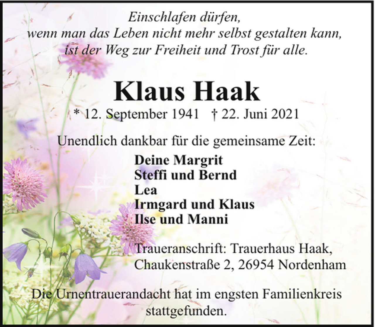 <p>Einschlafen dürfen,<br />wenn man das Leben nicht mehr selbst gestalten kann,<br />ist der Weg zur Freiheit und Trost für alle.</p><p>Klaus Haak</p><p>* 12. September 1941 † 22. Juni 2021<br />Unendlich dankbar für die gemeinsame Zeit:<br />Deine Margrit<br />Steffi und Bernd<br />Lea<br />Irmgard und Klaus<br />Ilse und Manni<br />Traueranschrift: Trauerhaus Haak,<br />Chaukenstraße 2, 26954 Nordenham<br />Die Urnentrauerandacht hat im engsten Familienkreis<br />stattgefunden.</p>