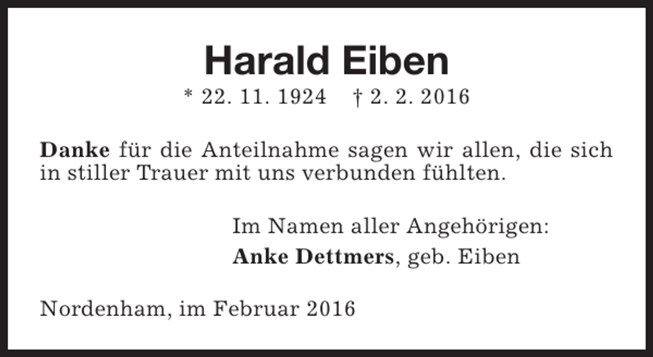 <p>Harald Eiben</p><p>* 22. 11. 1924</p><p>† 2. 2. 2016</p><p>Danke für die Anteilnahme sagen wir allen, die sich<br />in stiller Trauer mit uns verbunden fühlten.<br />Im Namen aller Angehörigen:<br />Anke Dettmers, geb. Eiben<br />Nordenham, im Februar 2016</p>