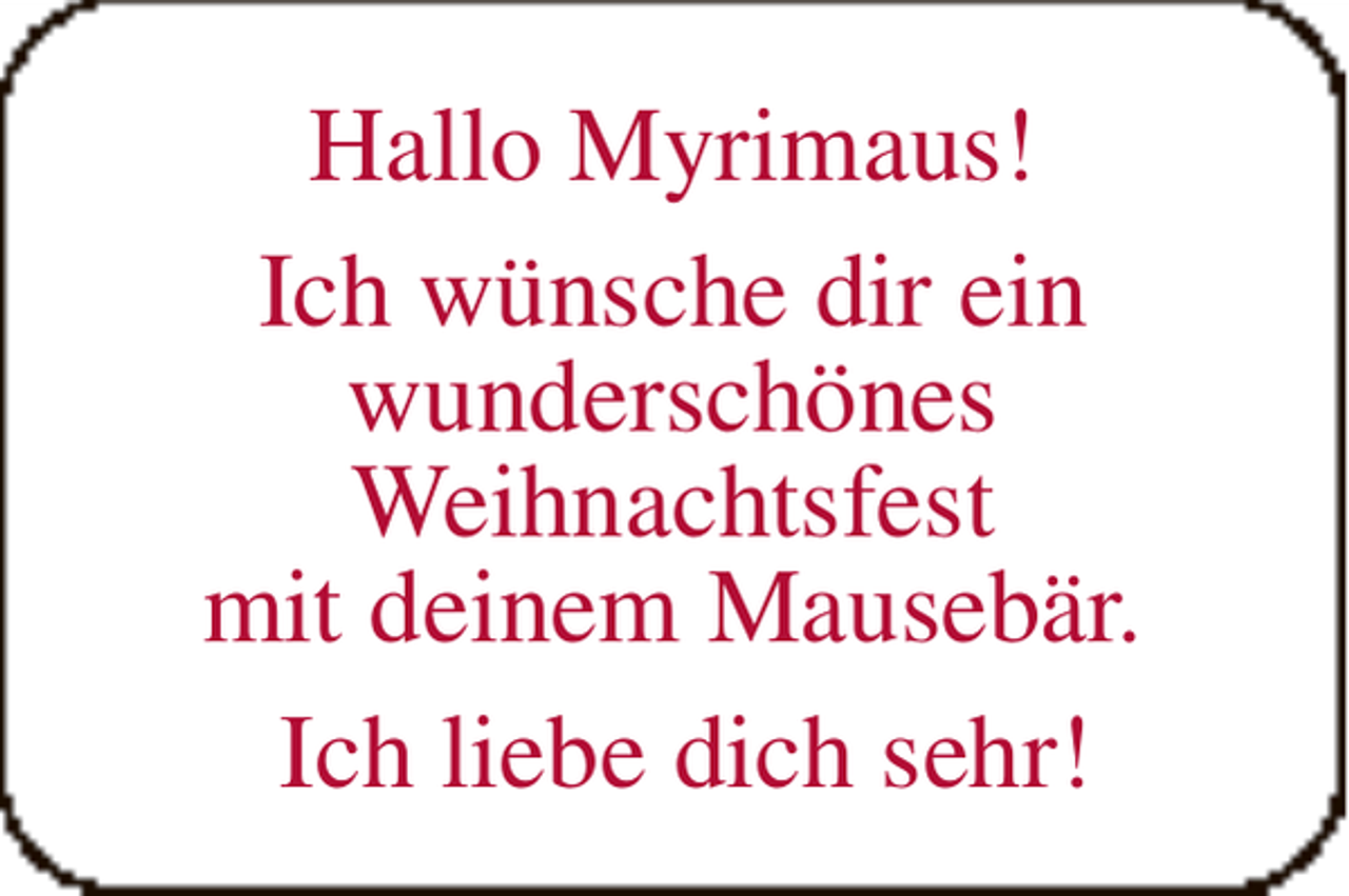 <p>Hallo Myrimaus!<br />Ich wünsche dir ein<br />wunderschönes<br />Weihnachtsfest<br />mit deinem Mausebär.<br />Ich liebe dich sehr!</p>