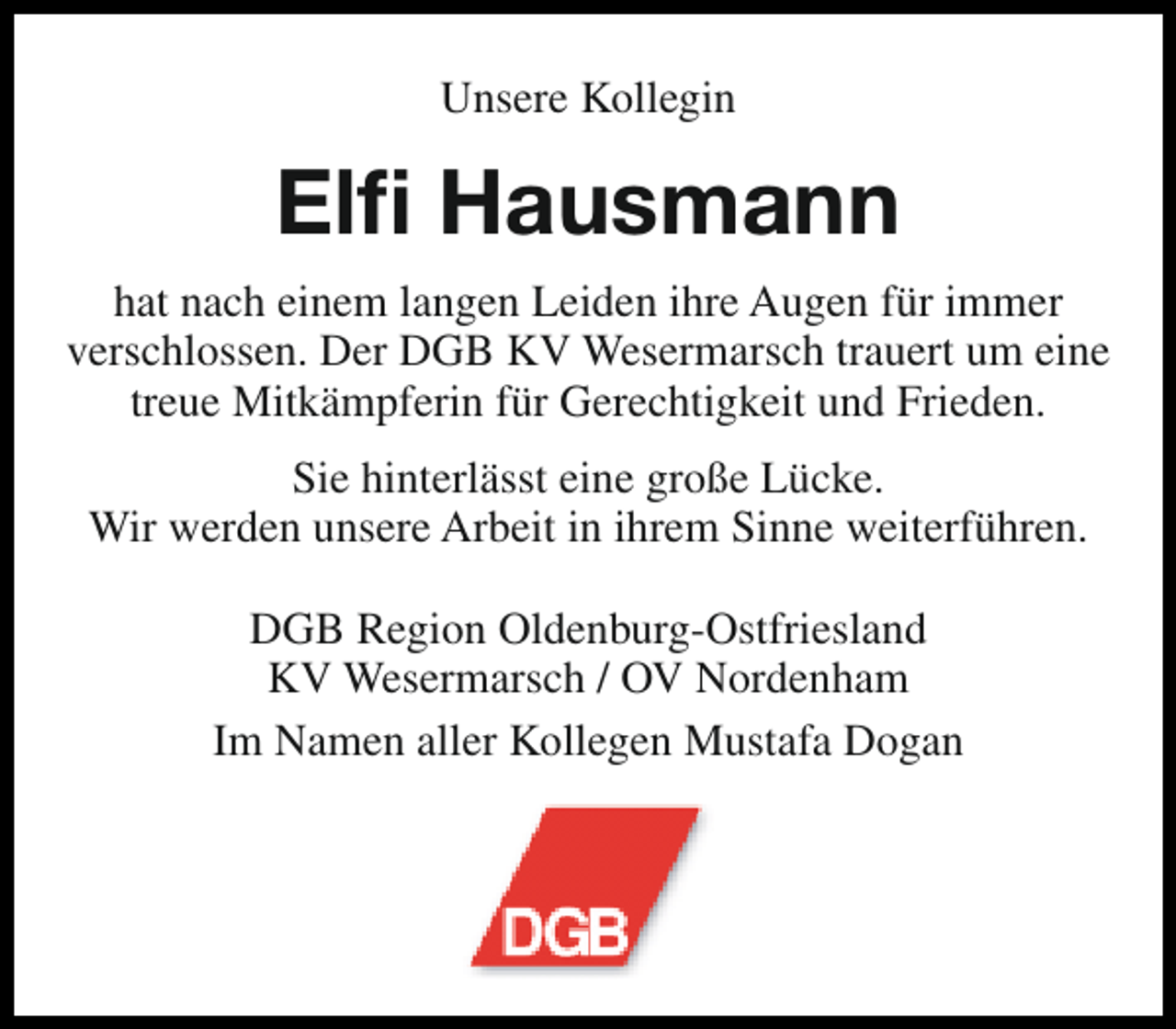 <p>Unsere Kollegin</p><p>Elfi Hausmann<br />hat nach einem langen Leiden ihre Augen für immer<br />verschlossen. Der DGB KV Wesermarsch trauert um eine<br />treue Mitkämpferin für Gerechtigkeit und Frieden.<br />Sie hinterlässt eine große Lücke.<br />Wir werden unsere Arbeit in ihrem Sinne weiterführen.<br />DGB Region Oldenburg-Ostfriesland<br />KV Wesermarsch / OV Nordenham<br />Im Namen aller Kollegen Mustafa Dogan</p>