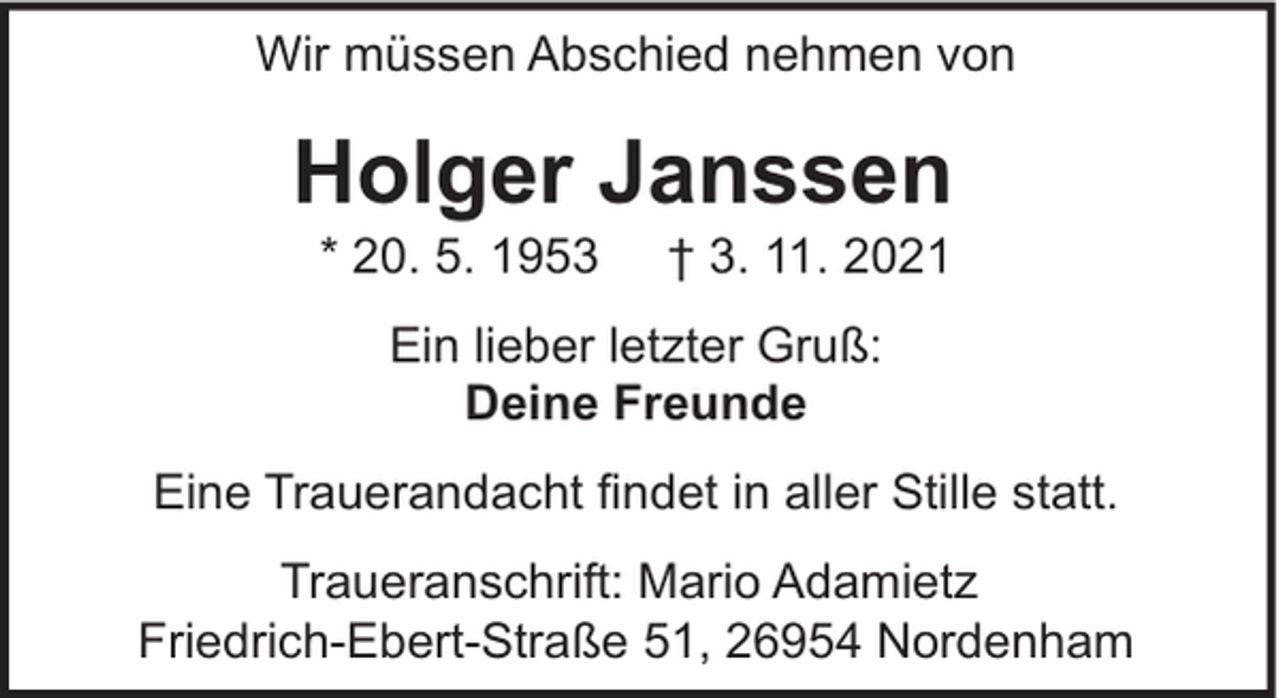 <p>Wir müssen Abschied nehmen von</p><p>Holger Janssen<br />* 20. 5. 1953</p><p>† 3. 11. 2021</p><p>Ein lieber letzter Gruß:<br />Deine Freunde<br />Eine Trauerandacht findet in aller Stille statt.<br />Traueranschrift: Mario Adamietz<br />Friedrich-Ebert-Straße 51, 26954 Nordenham</p>