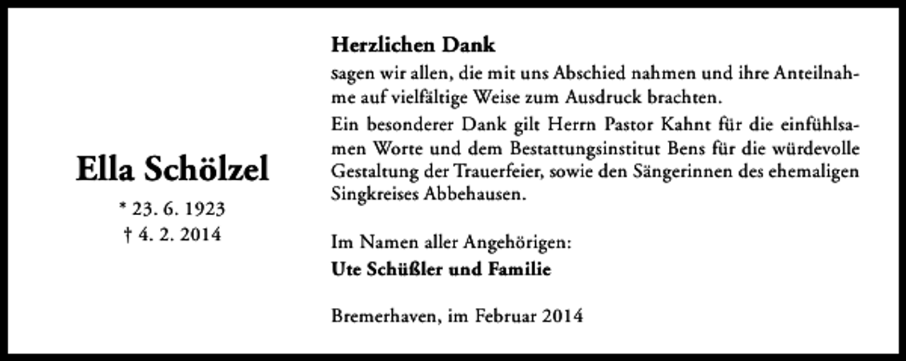 <p>Herzlichen Dank<br />sagen wir allen, die mit uns Abschied nahmen und ihre Anteilnah-</p><p>Ella Schölzel<br />* 23. 6. 1923<br />† 4. 2. 2014</p><p>me auf vielfältige Weise zum Ausdruck brachten.<br />Ein besonderer Dank gilt Herrn Pastor Kahnt für die einfühlsamen Worte und dem Bestattungsinstitut Bens für die würdevolle<br />Gestaltung der Trauerfeier, sowie den Sängerinnen des ehemaligen<br />Singkreises Abbehausen.</p><p>Im Namen aller Angehörigen:<br />Ute Schüßler und Familie<br />Bremerhaven, im Februar 2014</p>